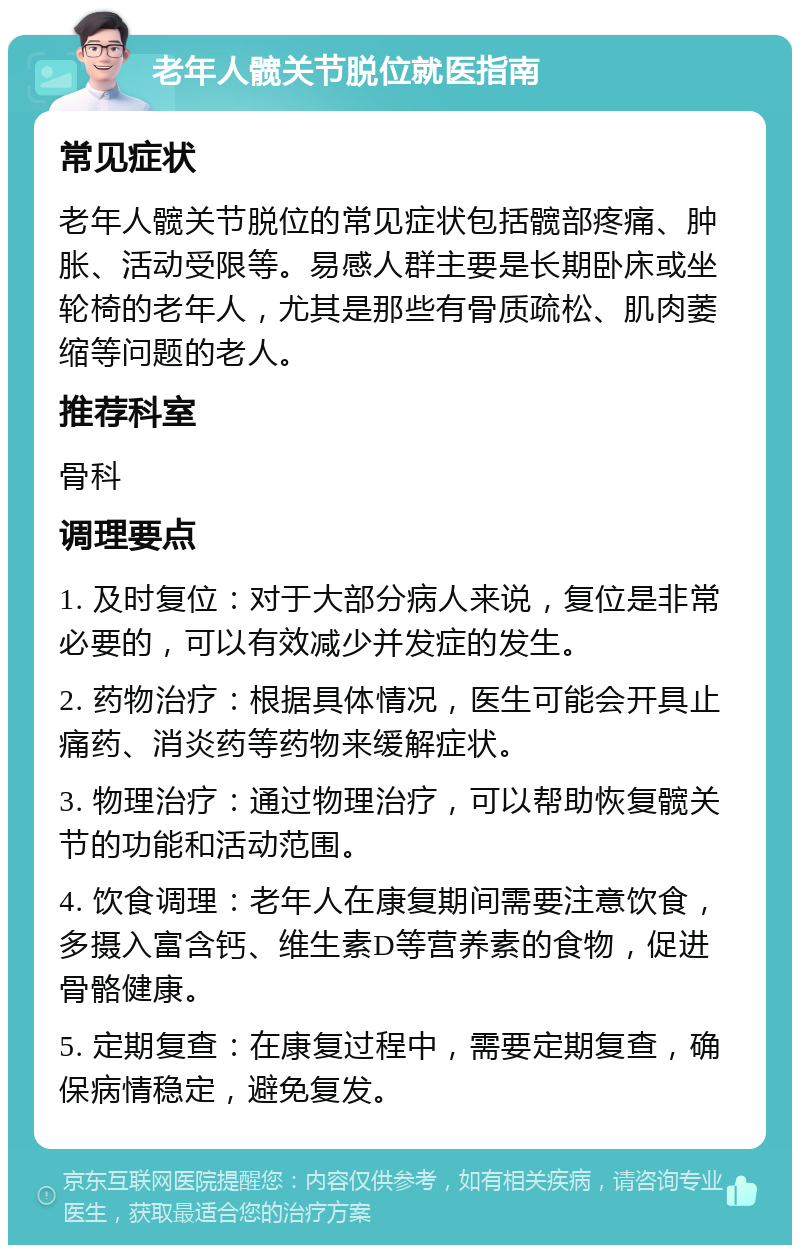 老年人髋关节脱位就医指南 常见症状 老年人髋关节脱位的常见症状包括髋部疼痛、肿胀、活动受限等。易感人群主要是长期卧床或坐轮椅的老年人，尤其是那些有骨质疏松、肌肉萎缩等问题的老人。 推荐科室 骨科 调理要点 1. 及时复位：对于大部分病人来说，复位是非常必要的，可以有效减少并发症的发生。 2. 药物治疗：根据具体情况，医生可能会开具止痛药、消炎药等药物来缓解症状。 3. 物理治疗：通过物理治疗，可以帮助恢复髋关节的功能和活动范围。 4. 饮食调理：老年人在康复期间需要注意饮食，多摄入富含钙、维生素D等营养素的食物，促进骨骼健康。 5. 定期复查：在康复过程中，需要定期复查，确保病情稳定，避免复发。