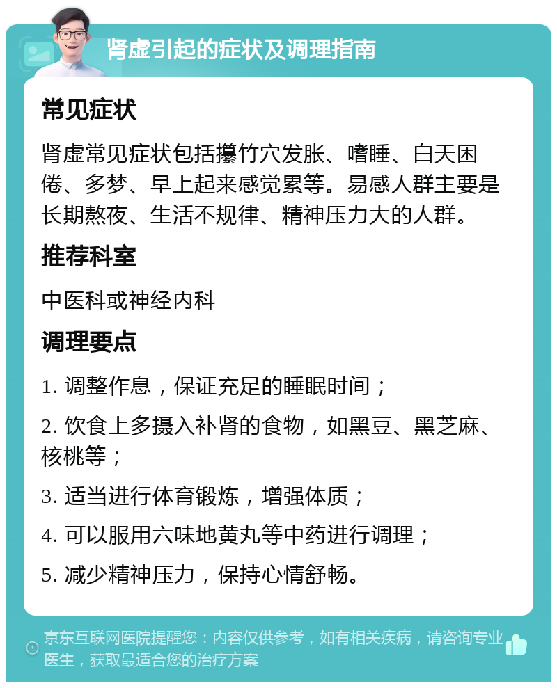 肾虚引起的症状及调理指南 常见症状 肾虚常见症状包括攥竹穴发胀、嗜睡、白天困倦、多梦、早上起来感觉累等。易感人群主要是长期熬夜、生活不规律、精神压力大的人群。 推荐科室 中医科或神经内科 调理要点 1. 调整作息，保证充足的睡眠时间； 2. 饮食上多摄入补肾的食物，如黑豆、黑芝麻、核桃等； 3. 适当进行体育锻炼，增强体质； 4. 可以服用六味地黄丸等中药进行调理； 5. 减少精神压力，保持心情舒畅。