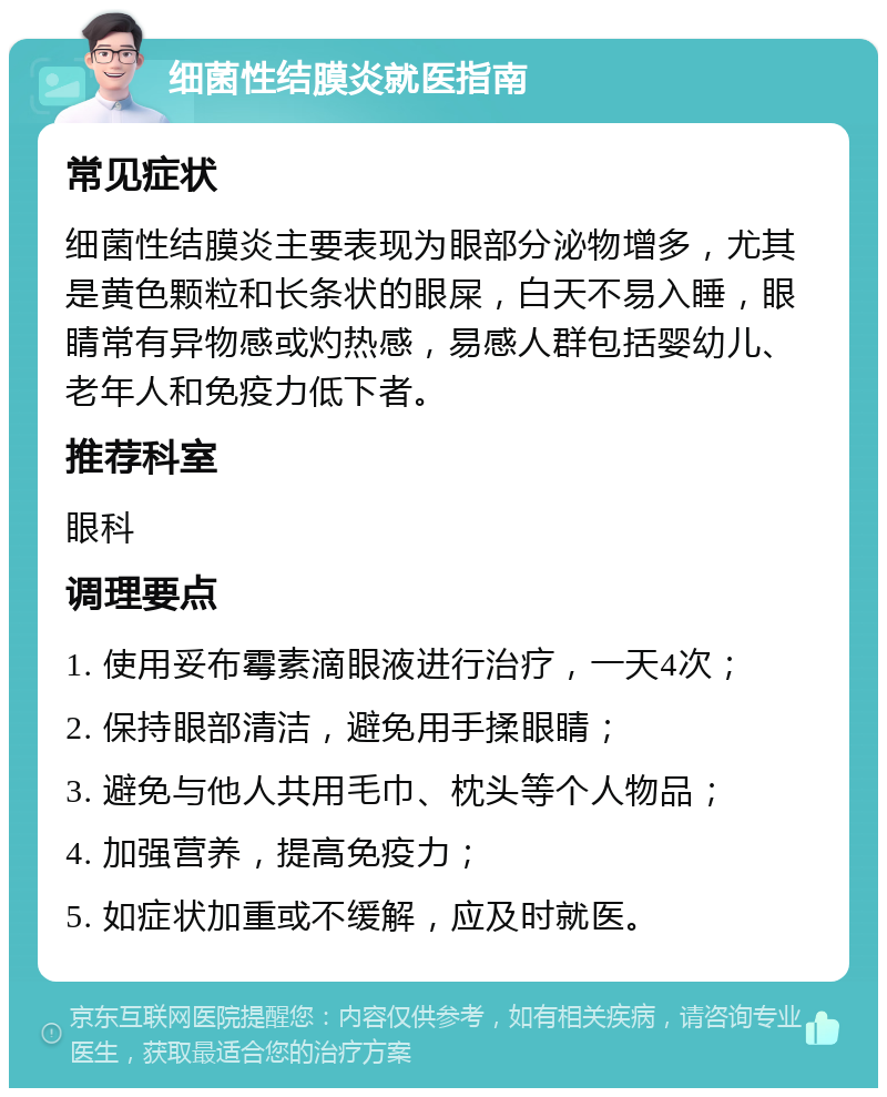 细菌性结膜炎就医指南 常见症状 细菌性结膜炎主要表现为眼部分泌物增多，尤其是黄色颗粒和长条状的眼屎，白天不易入睡，眼睛常有异物感或灼热感，易感人群包括婴幼儿、老年人和免疫力低下者。 推荐科室 眼科 调理要点 1. 使用妥布霉素滴眼液进行治疗，一天4次； 2. 保持眼部清洁，避免用手揉眼睛； 3. 避免与他人共用毛巾、枕头等个人物品； 4. 加强营养，提高免疫力； 5. 如症状加重或不缓解，应及时就医。