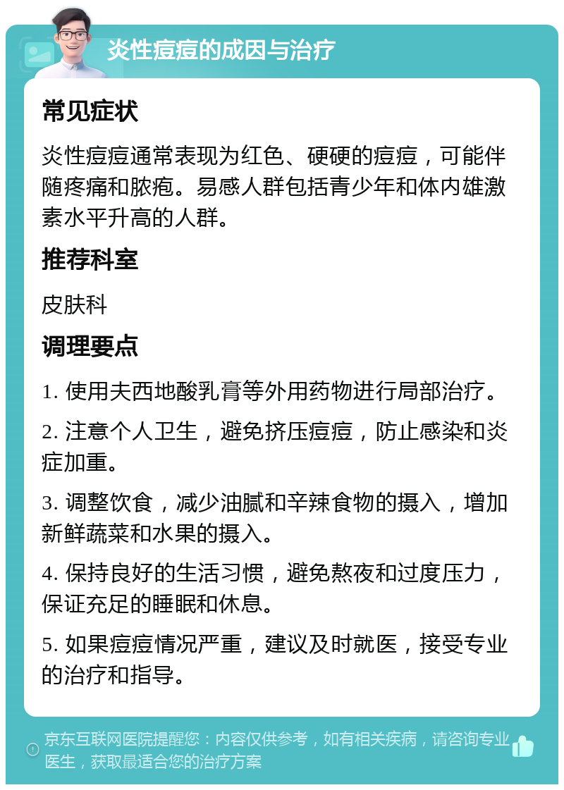 炎性痘痘的成因与治疗 常见症状 炎性痘痘通常表现为红色、硬硬的痘痘，可能伴随疼痛和脓疱。易感人群包括青少年和体内雄激素水平升高的人群。 推荐科室 皮肤科 调理要点 1. 使用夫西地酸乳膏等外用药物进行局部治疗。 2. 注意个人卫生，避免挤压痘痘，防止感染和炎症加重。 3. 调整饮食，减少油腻和辛辣食物的摄入，增加新鲜蔬菜和水果的摄入。 4. 保持良好的生活习惯，避免熬夜和过度压力，保证充足的睡眠和休息。 5. 如果痘痘情况严重，建议及时就医，接受专业的治疗和指导。