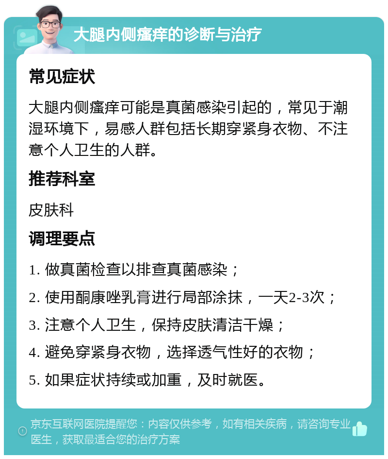 大腿内侧瘙痒的诊断与治疗 常见症状 大腿内侧瘙痒可能是真菌感染引起的，常见于潮湿环境下，易感人群包括长期穿紧身衣物、不注意个人卫生的人群。 推荐科室 皮肤科 调理要点 1. 做真菌检查以排查真菌感染； 2. 使用酮康唑乳膏进行局部涂抹，一天2-3次； 3. 注意个人卫生，保持皮肤清洁干燥； 4. 避免穿紧身衣物，选择透气性好的衣物； 5. 如果症状持续或加重，及时就医。