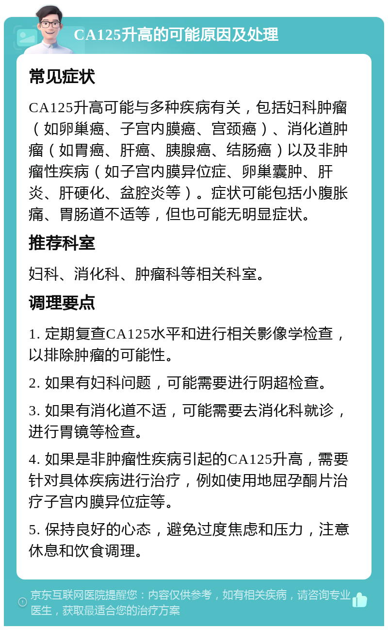 CA125升高的可能原因及处理 常见症状 CA125升高可能与多种疾病有关，包括妇科肿瘤（如卵巢癌、子宫内膜癌、宫颈癌）、消化道肿瘤（如胃癌、肝癌、胰腺癌、结肠癌）以及非肿瘤性疾病（如子宫内膜异位症、卵巢囊肿、肝炎、肝硬化、盆腔炎等）。症状可能包括小腹胀痛、胃肠道不适等，但也可能无明显症状。 推荐科室 妇科、消化科、肿瘤科等相关科室。 调理要点 1. 定期复查CA125水平和进行相关影像学检查，以排除肿瘤的可能性。 2. 如果有妇科问题，可能需要进行阴超检查。 3. 如果有消化道不适，可能需要去消化科就诊，进行胃镜等检查。 4. 如果是非肿瘤性疾病引起的CA125升高，需要针对具体疾病进行治疗，例如使用地屈孕酮片治疗子宫内膜异位症等。 5. 保持良好的心态，避免过度焦虑和压力，注意休息和饮食调理。