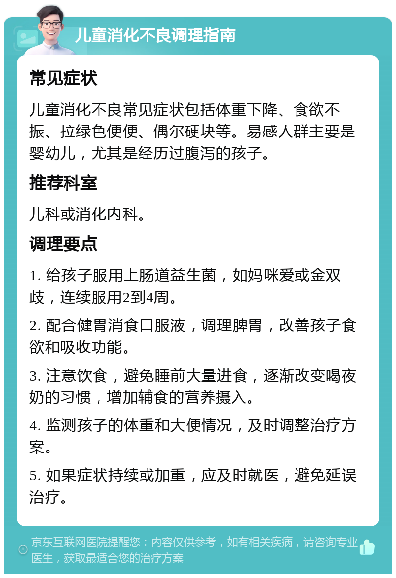 儿童消化不良调理指南 常见症状 儿童消化不良常见症状包括体重下降、食欲不振、拉绿色便便、偶尔硬块等。易感人群主要是婴幼儿，尤其是经历过腹泻的孩子。 推荐科室 儿科或消化内科。 调理要点 1. 给孩子服用上肠道益生菌，如妈咪爱或金双歧，连续服用2到4周。 2. 配合健胃消食口服液，调理脾胃，改善孩子食欲和吸收功能。 3. 注意饮食，避免睡前大量进食，逐渐改变喝夜奶的习惯，增加辅食的营养摄入。 4. 监测孩子的体重和大便情况，及时调整治疗方案。 5. 如果症状持续或加重，应及时就医，避免延误治疗。