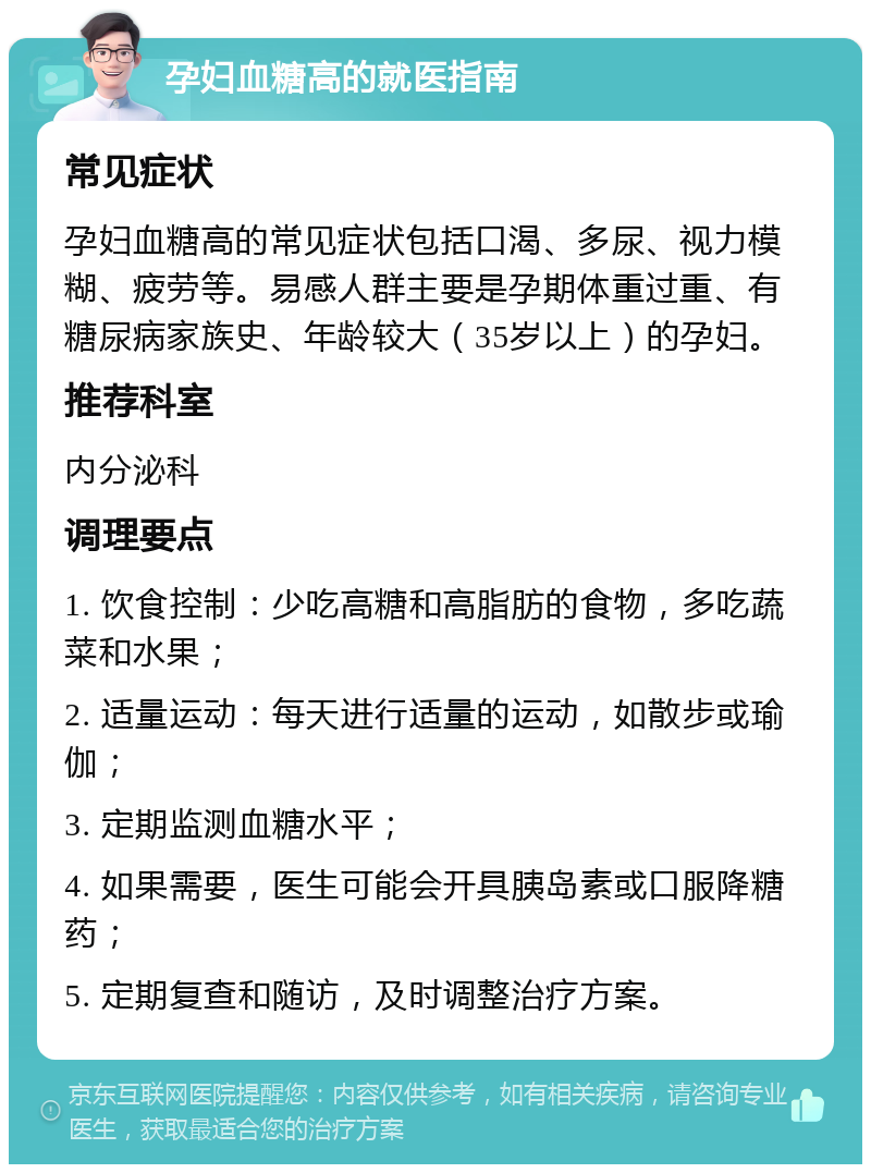 孕妇血糖高的就医指南 常见症状 孕妇血糖高的常见症状包括口渴、多尿、视力模糊、疲劳等。易感人群主要是孕期体重过重、有糖尿病家族史、年龄较大（35岁以上）的孕妇。 推荐科室 内分泌科 调理要点 1. 饮食控制：少吃高糖和高脂肪的食物，多吃蔬菜和水果； 2. 适量运动：每天进行适量的运动，如散步或瑜伽； 3. 定期监测血糖水平； 4. 如果需要，医生可能会开具胰岛素或口服降糖药； 5. 定期复查和随访，及时调整治疗方案。