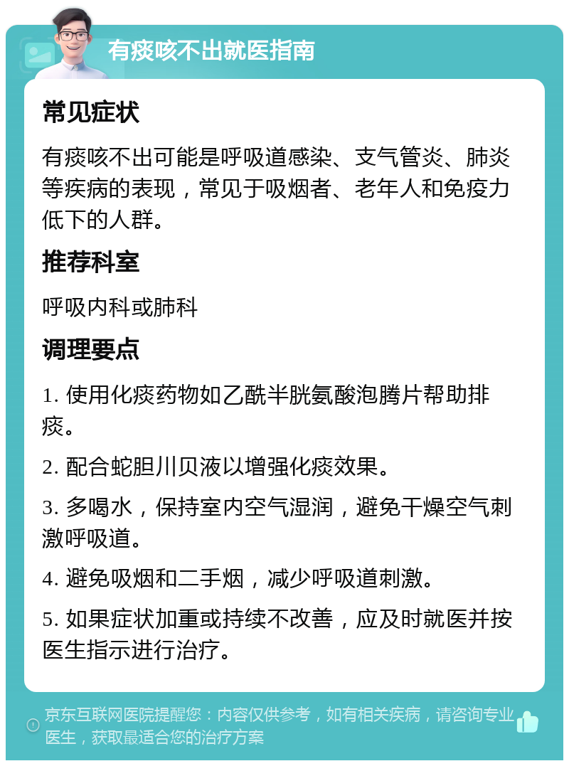 有痰咳不出就医指南 常见症状 有痰咳不出可能是呼吸道感染、支气管炎、肺炎等疾病的表现，常见于吸烟者、老年人和免疫力低下的人群。 推荐科室 呼吸内科或肺科 调理要点 1. 使用化痰药物如乙酰半胱氨酸泡腾片帮助排痰。 2. 配合蛇胆川贝液以增强化痰效果。 3. 多喝水，保持室内空气湿润，避免干燥空气刺激呼吸道。 4. 避免吸烟和二手烟，减少呼吸道刺激。 5. 如果症状加重或持续不改善，应及时就医并按医生指示进行治疗。