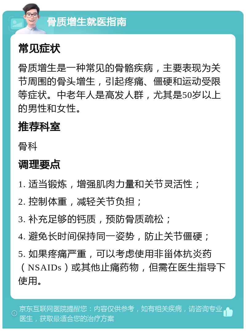 骨质增生就医指南 常见症状 骨质增生是一种常见的骨骼疾病，主要表现为关节周围的骨头增生，引起疼痛、僵硬和运动受限等症状。中老年人是高发人群，尤其是50岁以上的男性和女性。 推荐科室 骨科 调理要点 1. 适当锻炼，增强肌肉力量和关节灵活性； 2. 控制体重，减轻关节负担； 3. 补充足够的钙质，预防骨质疏松； 4. 避免长时间保持同一姿势，防止关节僵硬； 5. 如果疼痛严重，可以考虑使用非甾体抗炎药（NSAIDs）或其他止痛药物，但需在医生指导下使用。