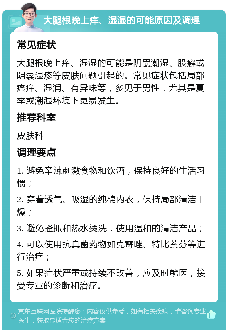 大腿根晚上痒、湿湿的可能原因及调理 常见症状 大腿根晚上痒、湿湿的可能是阴囊潮湿、股癣或阴囊湿疹等皮肤问题引起的。常见症状包括局部瘙痒、湿润、有异味等，多见于男性，尤其是夏季或潮湿环境下更易发生。 推荐科室 皮肤科 调理要点 1. 避免辛辣刺激食物和饮酒，保持良好的生活习惯； 2. 穿着透气、吸湿的纯棉内衣，保持局部清洁干燥； 3. 避免搔抓和热水烫洗，使用温和的清洁产品； 4. 可以使用抗真菌药物如克霉唑、特比萘芬等进行治疗； 5. 如果症状严重或持续不改善，应及时就医，接受专业的诊断和治疗。