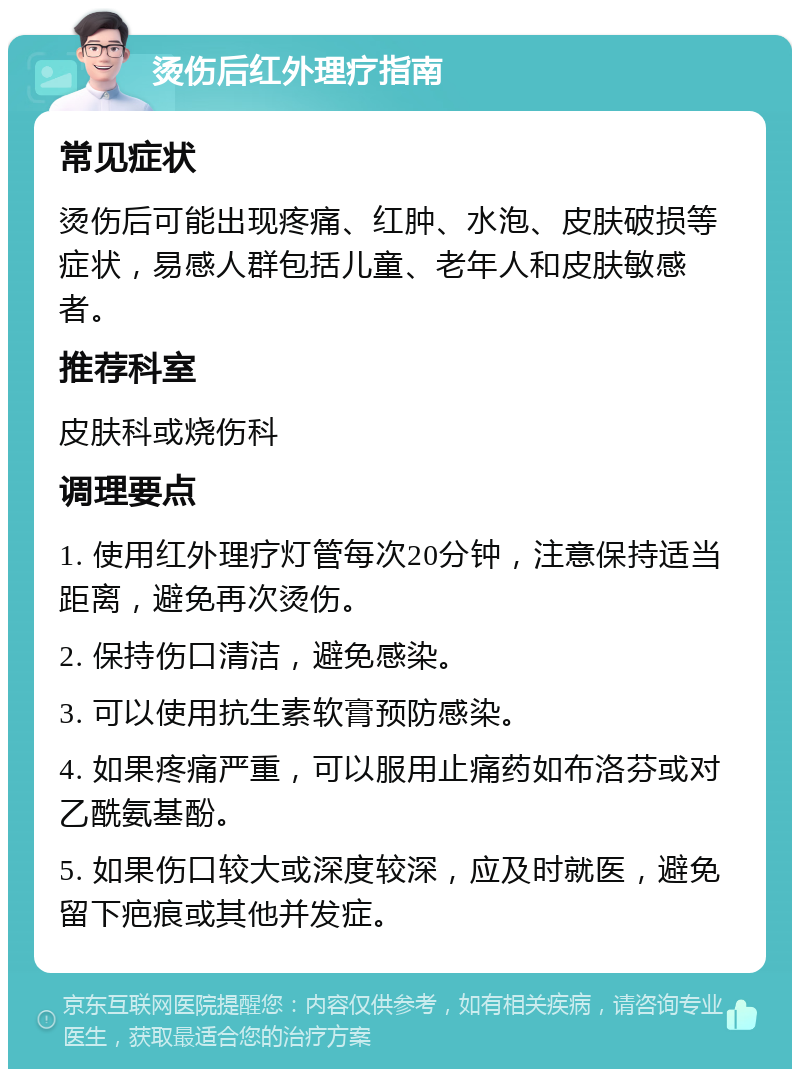 烫伤后红外理疗指南 常见症状 烫伤后可能出现疼痛、红肿、水泡、皮肤破损等症状，易感人群包括儿童、老年人和皮肤敏感者。 推荐科室 皮肤科或烧伤科 调理要点 1. 使用红外理疗灯管每次20分钟，注意保持适当距离，避免再次烫伤。 2. 保持伤口清洁，避免感染。 3. 可以使用抗生素软膏预防感染。 4. 如果疼痛严重，可以服用止痛药如布洛芬或对乙酰氨基酚。 5. 如果伤口较大或深度较深，应及时就医，避免留下疤痕或其他并发症。