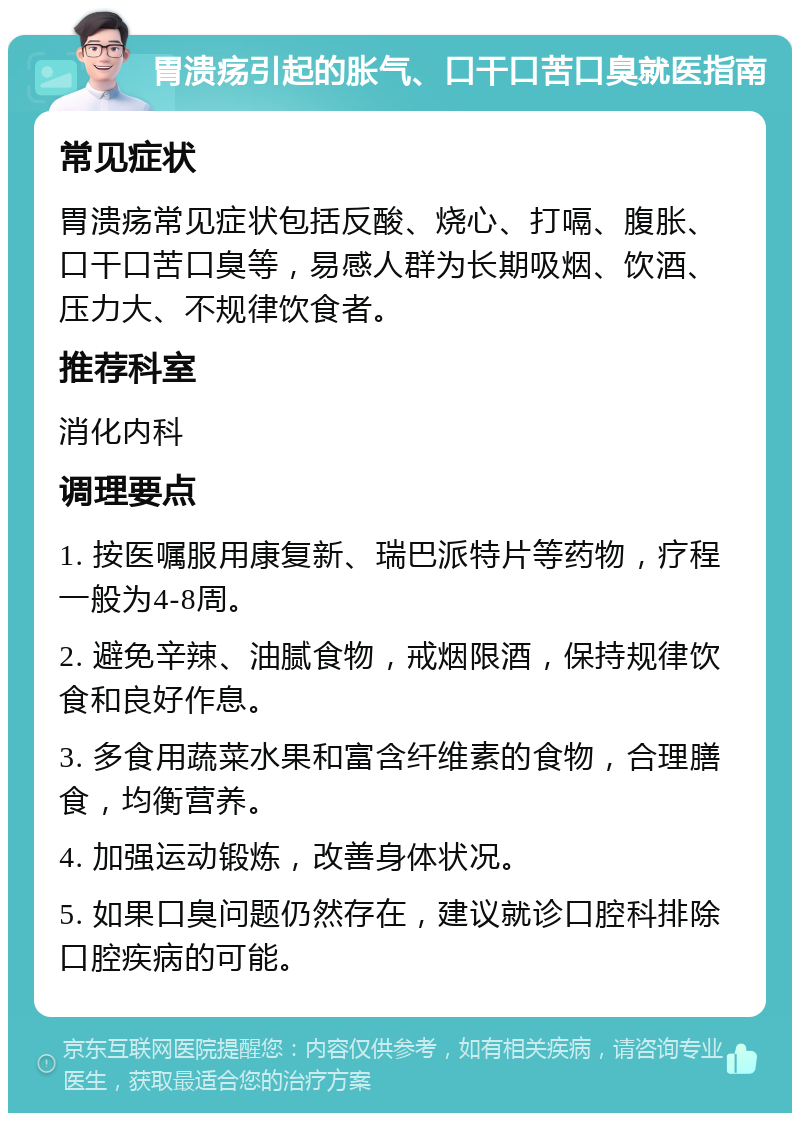 胃溃疡引起的胀气、口干口苦口臭就医指南 常见症状 胃溃疡常见症状包括反酸、烧心、打嗝、腹胀、口干口苦口臭等，易感人群为长期吸烟、饮酒、压力大、不规律饮食者。 推荐科室 消化内科 调理要点 1. 按医嘱服用康复新、瑞巴派特片等药物，疗程一般为4-8周。 2. 避免辛辣、油腻食物，戒烟限酒，保持规律饮食和良好作息。 3. 多食用蔬菜水果和富含纤维素的食物，合理膳食，均衡营养。 4. 加强运动锻炼，改善身体状况。 5. 如果口臭问题仍然存在，建议就诊口腔科排除口腔疾病的可能。