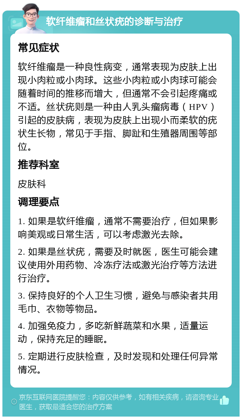 软纤维瘤和丝状疣的诊断与治疗 常见症状 软纤维瘤是一种良性病变，通常表现为皮肤上出现小肉粒或小肉球。这些小肉粒或小肉球可能会随着时间的推移而增大，但通常不会引起疼痛或不适。丝状疣则是一种由人乳头瘤病毒（HPV）引起的皮肤病，表现为皮肤上出现小而柔软的疣状生长物，常见于手指、脚趾和生殖器周围等部位。 推荐科室 皮肤科 调理要点 1. 如果是软纤维瘤，通常不需要治疗，但如果影响美观或日常生活，可以考虑激光去除。 2. 如果是丝状疣，需要及时就医，医生可能会建议使用外用药物、冷冻疗法或激光治疗等方法进行治疗。 3. 保持良好的个人卫生习惯，避免与感染者共用毛巾、衣物等物品。 4. 加强免疫力，多吃新鲜蔬菜和水果，适量运动，保持充足的睡眠。 5. 定期进行皮肤检查，及时发现和处理任何异常情况。