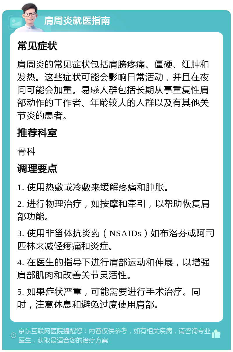 肩周炎就医指南 常见症状 肩周炎的常见症状包括肩膀疼痛、僵硬、红肿和发热。这些症状可能会影响日常活动，并且在夜间可能会加重。易感人群包括长期从事重复性肩部动作的工作者、年龄较大的人群以及有其他关节炎的患者。 推荐科室 骨科 调理要点 1. 使用热敷或冷敷来缓解疼痛和肿胀。 2. 进行物理治疗，如按摩和牵引，以帮助恢复肩部功能。 3. 使用非甾体抗炎药（NSAIDs）如布洛芬或阿司匹林来减轻疼痛和炎症。 4. 在医生的指导下进行肩部运动和伸展，以增强肩部肌肉和改善关节灵活性。 5. 如果症状严重，可能需要进行手术治疗。同时，注意休息和避免过度使用肩部。