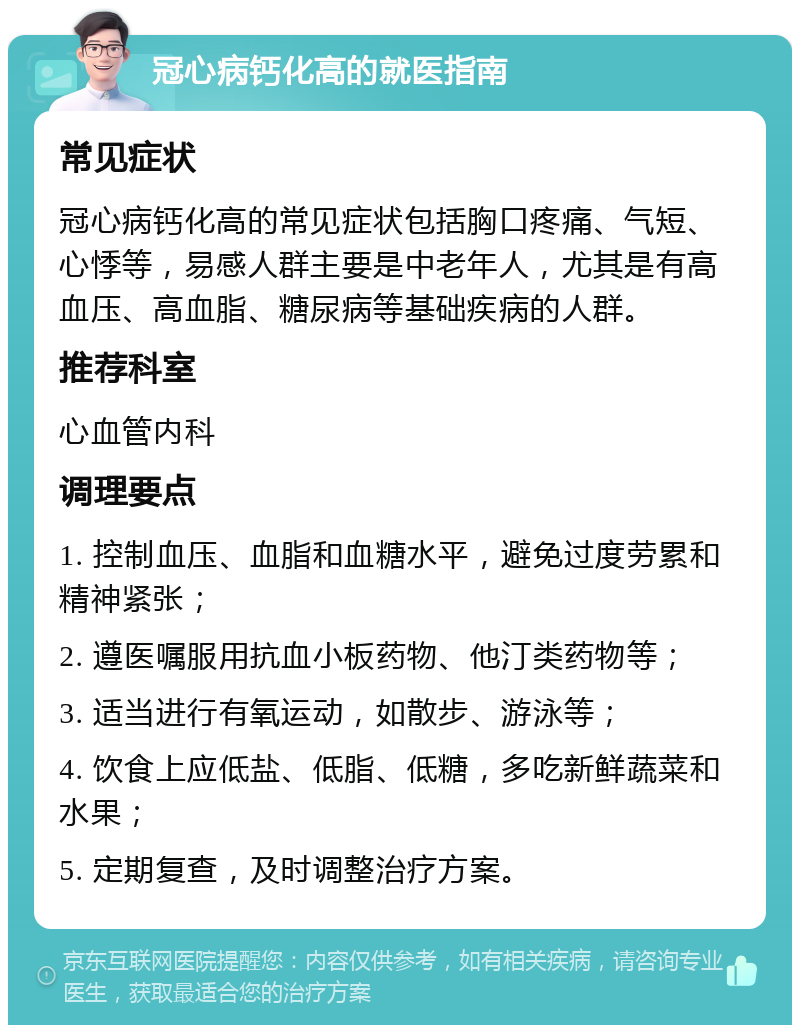 冠心病钙化高的就医指南 常见症状 冠心病钙化高的常见症状包括胸口疼痛、气短、心悸等，易感人群主要是中老年人，尤其是有高血压、高血脂、糖尿病等基础疾病的人群。 推荐科室 心血管内科 调理要点 1. 控制血压、血脂和血糖水平，避免过度劳累和精神紧张； 2. 遵医嘱服用抗血小板药物、他汀类药物等； 3. 适当进行有氧运动，如散步、游泳等； 4. 饮食上应低盐、低脂、低糖，多吃新鲜蔬菜和水果； 5. 定期复查，及时调整治疗方案。