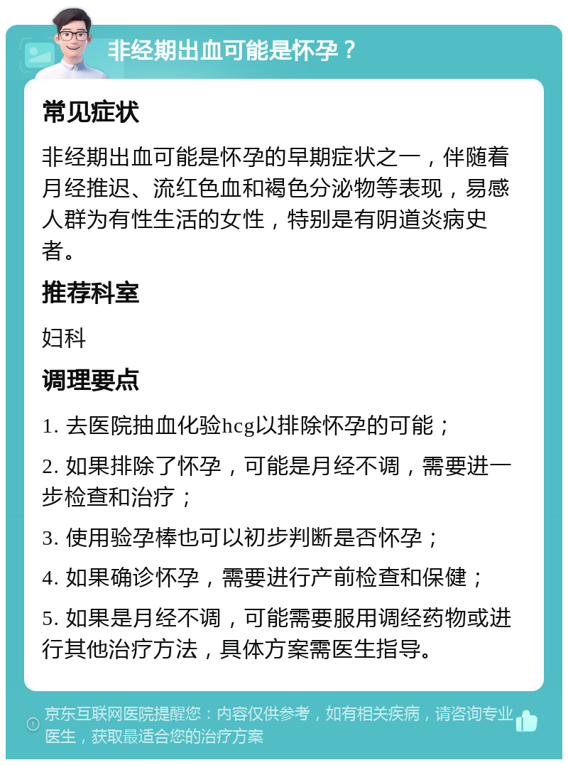 非经期出血可能是怀孕？ 常见症状 非经期出血可能是怀孕的早期症状之一，伴随着月经推迟、流红色血和褐色分泌物等表现，易感人群为有性生活的女性，特别是有阴道炎病史者。 推荐科室 妇科 调理要点 1. 去医院抽血化验hcg以排除怀孕的可能； 2. 如果排除了怀孕，可能是月经不调，需要进一步检查和治疗； 3. 使用验孕棒也可以初步判断是否怀孕； 4. 如果确诊怀孕，需要进行产前检查和保健； 5. 如果是月经不调，可能需要服用调经药物或进行其他治疗方法，具体方案需医生指导。