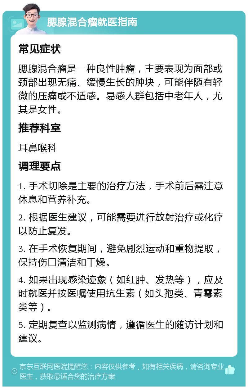 腮腺混合瘤就医指南 常见症状 腮腺混合瘤是一种良性肿瘤，主要表现为面部或颈部出现无痛、缓慢生长的肿块，可能伴随有轻微的压痛或不适感。易感人群包括中老年人，尤其是女性。 推荐科室 耳鼻喉科 调理要点 1. 手术切除是主要的治疗方法，手术前后需注意休息和营养补充。 2. 根据医生建议，可能需要进行放射治疗或化疗以防止复发。 3. 在手术恢复期间，避免剧烈运动和重物提取，保持伤口清洁和干燥。 4. 如果出现感染迹象（如红肿、发热等），应及时就医并按医嘱使用抗生素（如头孢类、青霉素类等）。 5. 定期复查以监测病情，遵循医生的随访计划和建议。