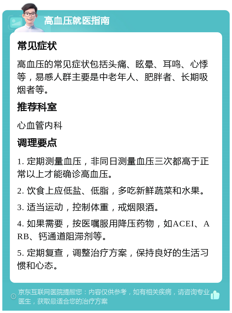 高血压就医指南 常见症状 高血压的常见症状包括头痛、眩晕、耳鸣、心悸等，易感人群主要是中老年人、肥胖者、长期吸烟者等。 推荐科室 心血管内科 调理要点 1. 定期测量血压，非同日测量血压三次都高于正常以上才能确诊高血压。 2. 饮食上应低盐、低脂，多吃新鲜蔬菜和水果。 3. 适当运动，控制体重，戒烟限酒。 4. 如果需要，按医嘱服用降压药物，如ACEI、ARB、钙通道阻滞剂等。 5. 定期复查，调整治疗方案，保持良好的生活习惯和心态。