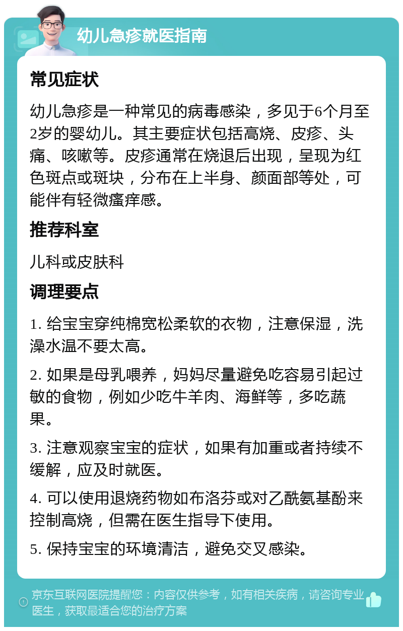 幼儿急疹就医指南 常见症状 幼儿急疹是一种常见的病毒感染，多见于6个月至2岁的婴幼儿。其主要症状包括高烧、皮疹、头痛、咳嗽等。皮疹通常在烧退后出现，呈现为红色斑点或斑块，分布在上半身、颜面部等处，可能伴有轻微瘙痒感。 推荐科室 儿科或皮肤科 调理要点 1. 给宝宝穿纯棉宽松柔软的衣物，注意保湿，洗澡水温不要太高。 2. 如果是母乳喂养，妈妈尽量避免吃容易引起过敏的食物，例如少吃牛羊肉、海鲜等，多吃蔬果。 3. 注意观察宝宝的症状，如果有加重或者持续不缓解，应及时就医。 4. 可以使用退烧药物如布洛芬或对乙酰氨基酚来控制高烧，但需在医生指导下使用。 5. 保持宝宝的环境清洁，避免交叉感染。