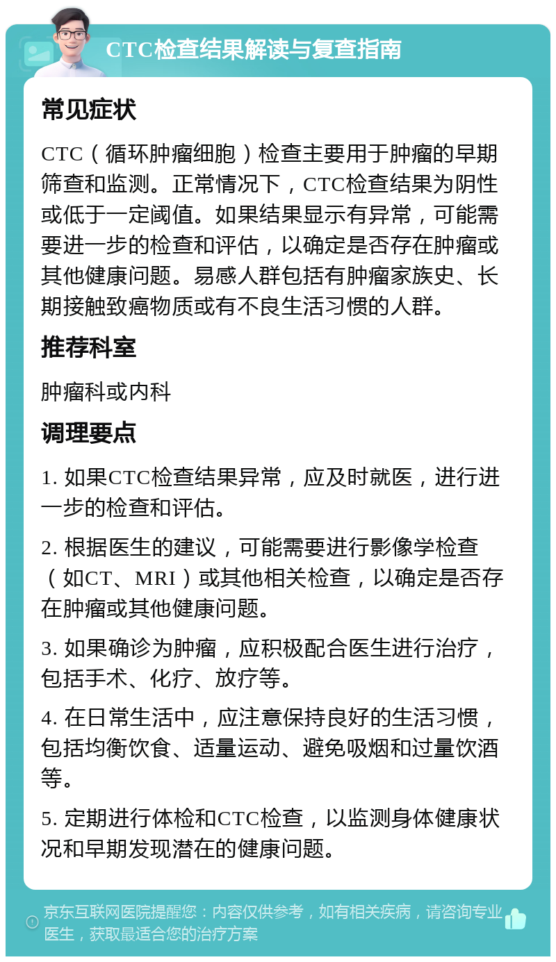 CTC检查结果解读与复查指南 常见症状 CTC（循环肿瘤细胞）检查主要用于肿瘤的早期筛查和监测。正常情况下，CTC检查结果为阴性或低于一定阈值。如果结果显示有异常，可能需要进一步的检查和评估，以确定是否存在肿瘤或其他健康问题。易感人群包括有肿瘤家族史、长期接触致癌物质或有不良生活习惯的人群。 推荐科室 肿瘤科或内科 调理要点 1. 如果CTC检查结果异常，应及时就医，进行进一步的检查和评估。 2. 根据医生的建议，可能需要进行影像学检查（如CT、MRI）或其他相关检查，以确定是否存在肿瘤或其他健康问题。 3. 如果确诊为肿瘤，应积极配合医生进行治疗，包括手术、化疗、放疗等。 4. 在日常生活中，应注意保持良好的生活习惯，包括均衡饮食、适量运动、避免吸烟和过量饮酒等。 5. 定期进行体检和CTC检查，以监测身体健康状况和早期发现潜在的健康问题。