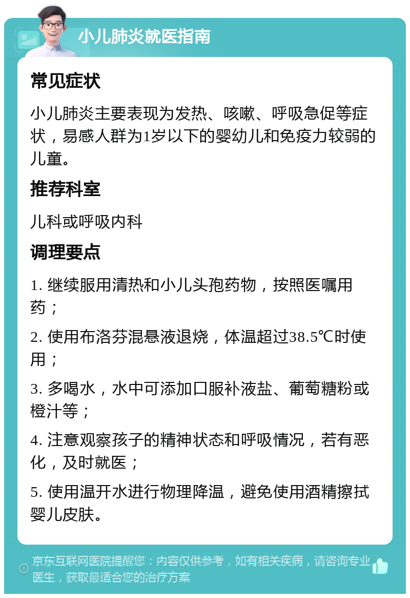 小儿肺炎就医指南 常见症状 小儿肺炎主要表现为发热、咳嗽、呼吸急促等症状，易感人群为1岁以下的婴幼儿和免疫力较弱的儿童。 推荐科室 儿科或呼吸内科 调理要点 1. 继续服用清热和小儿头孢药物，按照医嘱用药； 2. 使用布洛芬混悬液退烧，体温超过38.5℃时使用； 3. 多喝水，水中可添加口服补液盐、葡萄糖粉或橙汁等； 4. 注意观察孩子的精神状态和呼吸情况，若有恶化，及时就医； 5. 使用温开水进行物理降温，避免使用酒精擦拭婴儿皮肤。