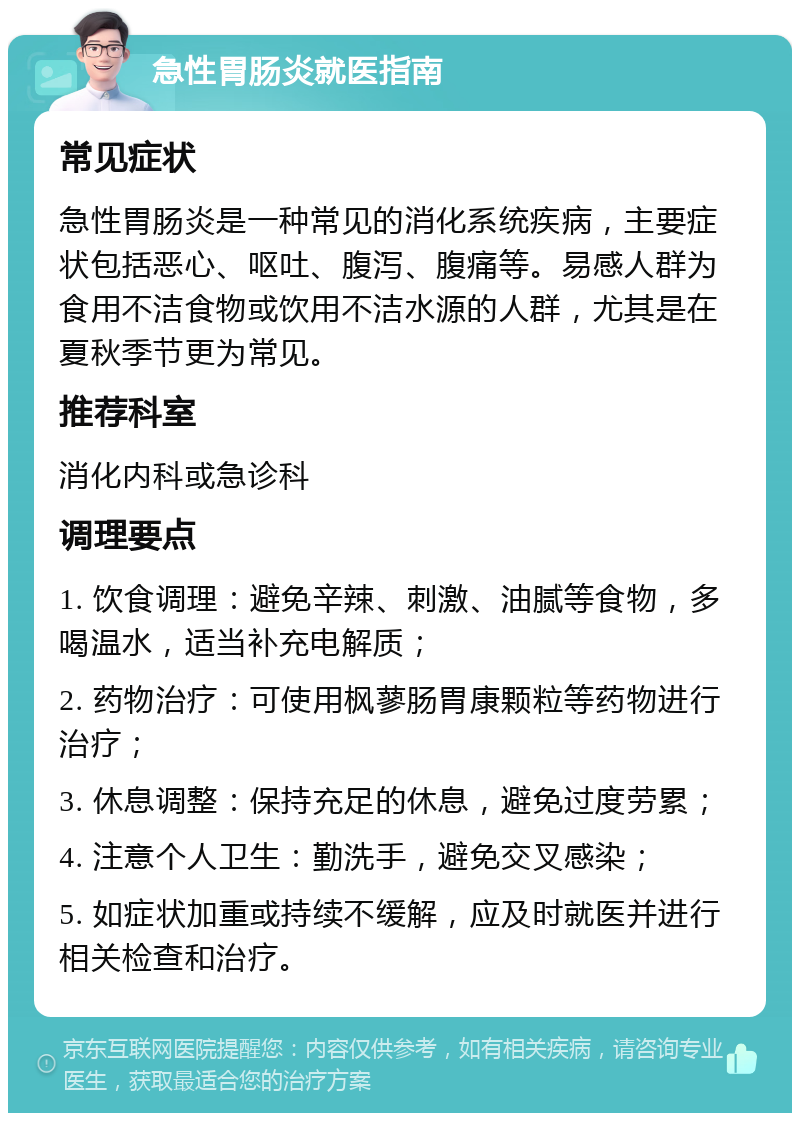 急性胃肠炎就医指南 常见症状 急性胃肠炎是一种常见的消化系统疾病，主要症状包括恶心、呕吐、腹泻、腹痛等。易感人群为食用不洁食物或饮用不洁水源的人群，尤其是在夏秋季节更为常见。 推荐科室 消化内科或急诊科 调理要点 1. 饮食调理：避免辛辣、刺激、油腻等食物，多喝温水，适当补充电解质； 2. 药物治疗：可使用枫蓼肠胃康颗粒等药物进行治疗； 3. 休息调整：保持充足的休息，避免过度劳累； 4. 注意个人卫生：勤洗手，避免交叉感染； 5. 如症状加重或持续不缓解，应及时就医并进行相关检查和治疗。