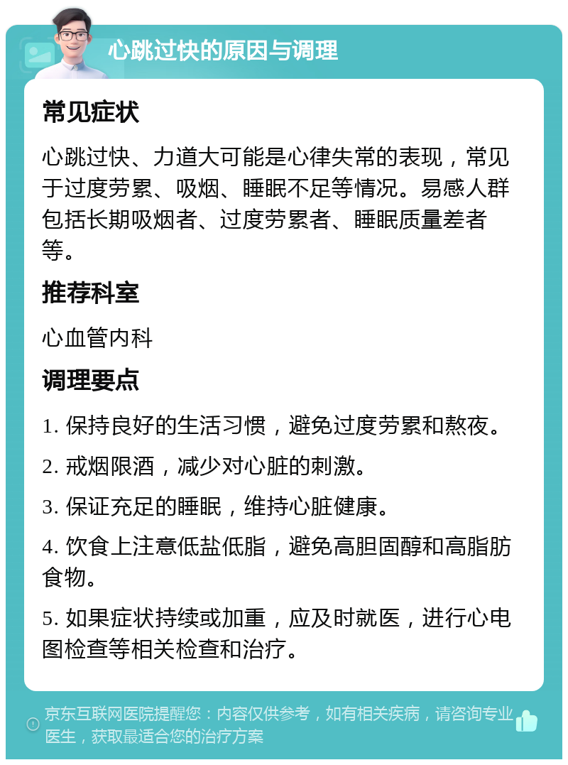 心跳过快的原因与调理 常见症状 心跳过快、力道大可能是心律失常的表现，常见于过度劳累、吸烟、睡眠不足等情况。易感人群包括长期吸烟者、过度劳累者、睡眠质量差者等。 推荐科室 心血管内科 调理要点 1. 保持良好的生活习惯，避免过度劳累和熬夜。 2. 戒烟限酒，减少对心脏的刺激。 3. 保证充足的睡眠，维持心脏健康。 4. 饮食上注意低盐低脂，避免高胆固醇和高脂肪食物。 5. 如果症状持续或加重，应及时就医，进行心电图检查等相关检查和治疗。