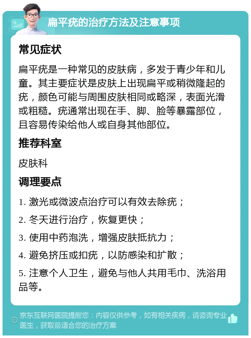 扁平疣的治疗方法及注意事项 常见症状 扁平疣是一种常见的皮肤病，多发于青少年和儿童。其主要症状是皮肤上出现扁平或稍微隆起的疣，颜色可能与周围皮肤相同或略深，表面光滑或粗糙。疣通常出现在手、脚、脸等暴露部位，且容易传染给他人或自身其他部位。 推荐科室 皮肤科 调理要点 1. 激光或微波点治疗可以有效去除疣； 2. 冬天进行治疗，恢复更快； 3. 使用中药泡洗，增强皮肤抵抗力； 4. 避免挤压或扣疣，以防感染和扩散； 5. 注意个人卫生，避免与他人共用毛巾、洗浴用品等。