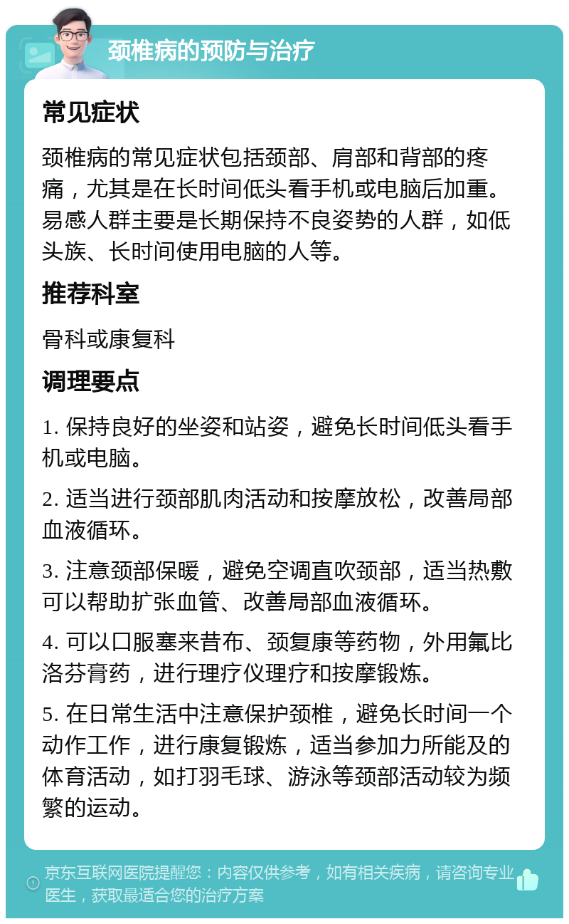 颈椎病的预防与治疗 常见症状 颈椎病的常见症状包括颈部、肩部和背部的疼痛，尤其是在长时间低头看手机或电脑后加重。易感人群主要是长期保持不良姿势的人群，如低头族、长时间使用电脑的人等。 推荐科室 骨科或康复科 调理要点 1. 保持良好的坐姿和站姿，避免长时间低头看手机或电脑。 2. 适当进行颈部肌肉活动和按摩放松，改善局部血液循环。 3. 注意颈部保暖，避免空调直吹颈部，适当热敷可以帮助扩张血管、改善局部血液循环。 4. 可以口服塞来昔布、颈复康等药物，外用氟比洛芬膏药，进行理疗仪理疗和按摩锻炼。 5. 在日常生活中注意保护颈椎，避免长时间一个动作工作，进行康复锻炼，适当参加力所能及的体育活动，如打羽毛球、游泳等颈部活动较为频繁的运动。