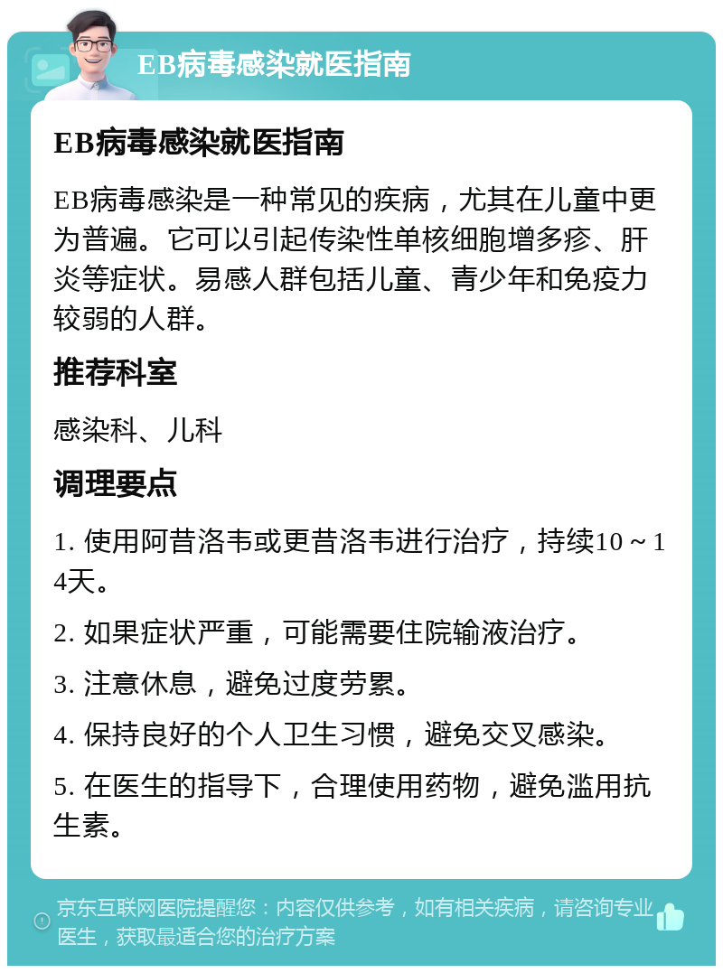 EB病毒感染就医指南 EB病毒感染就医指南 EB病毒感染是一种常见的疾病，尤其在儿童中更为普遍。它可以引起传染性单核细胞增多疹、肝炎等症状。易感人群包括儿童、青少年和免疫力较弱的人群。 推荐科室 感染科、儿科 调理要点 1. 使用阿昔洛韦或更昔洛韦进行治疗，持续10～14天。 2. 如果症状严重，可能需要住院输液治疗。 3. 注意休息，避免过度劳累。 4. 保持良好的个人卫生习惯，避免交叉感染。 5. 在医生的指导下，合理使用药物，避免滥用抗生素。