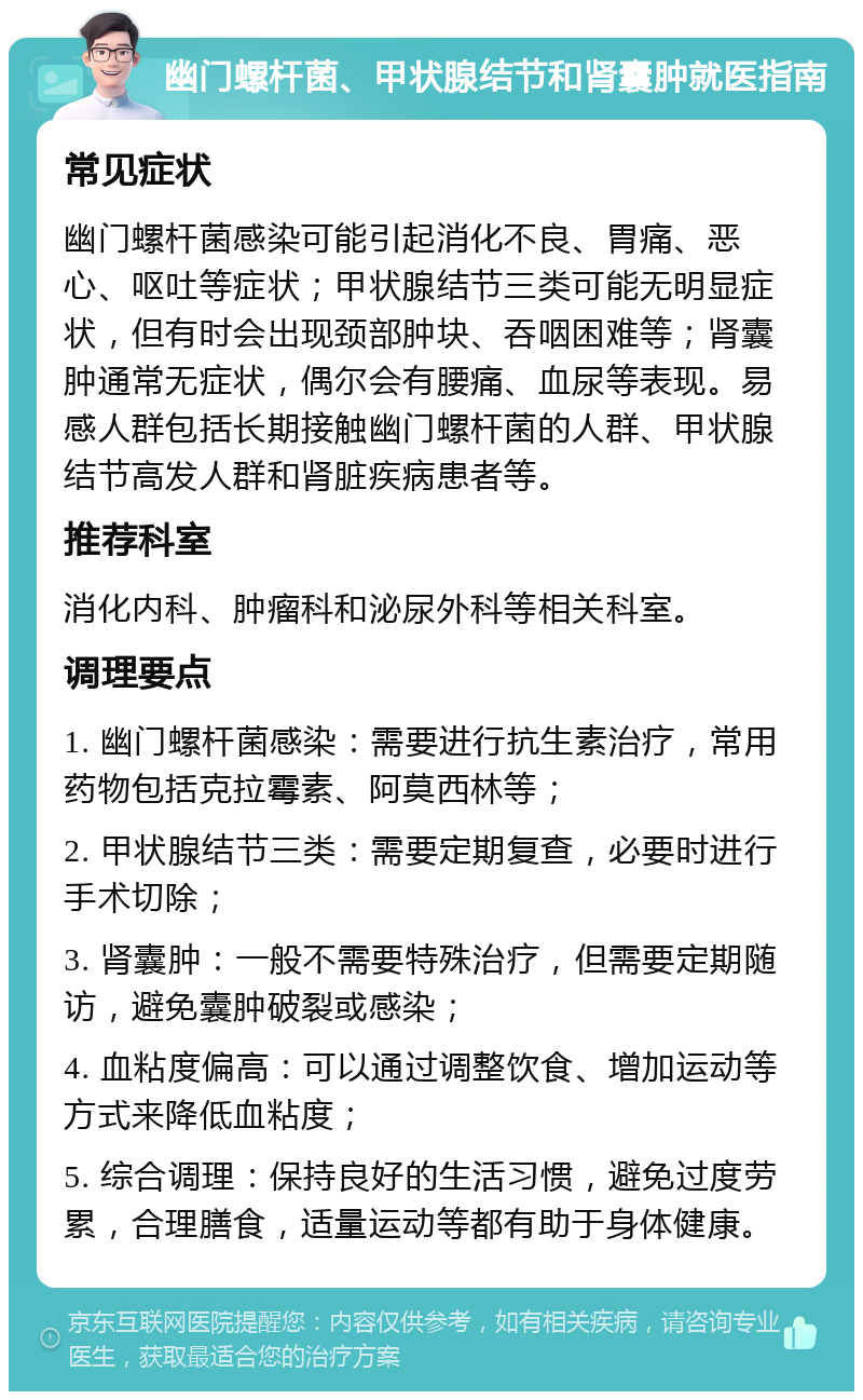 幽门螺杆菌、甲状腺结节和肾囊肿就医指南 常见症状 幽门螺杆菌感染可能引起消化不良、胃痛、恶心、呕吐等症状；甲状腺结节三类可能无明显症状，但有时会出现颈部肿块、吞咽困难等；肾囊肿通常无症状，偶尔会有腰痛、血尿等表现。易感人群包括长期接触幽门螺杆菌的人群、甲状腺结节高发人群和肾脏疾病患者等。 推荐科室 消化内科、肿瘤科和泌尿外科等相关科室。 调理要点 1. 幽门螺杆菌感染：需要进行抗生素治疗，常用药物包括克拉霉素、阿莫西林等； 2. 甲状腺结节三类：需要定期复查，必要时进行手术切除； 3. 肾囊肿：一般不需要特殊治疗，但需要定期随访，避免囊肿破裂或感染； 4. 血粘度偏高：可以通过调整饮食、增加运动等方式来降低血粘度； 5. 综合调理：保持良好的生活习惯，避免过度劳累，合理膳食，适量运动等都有助于身体健康。