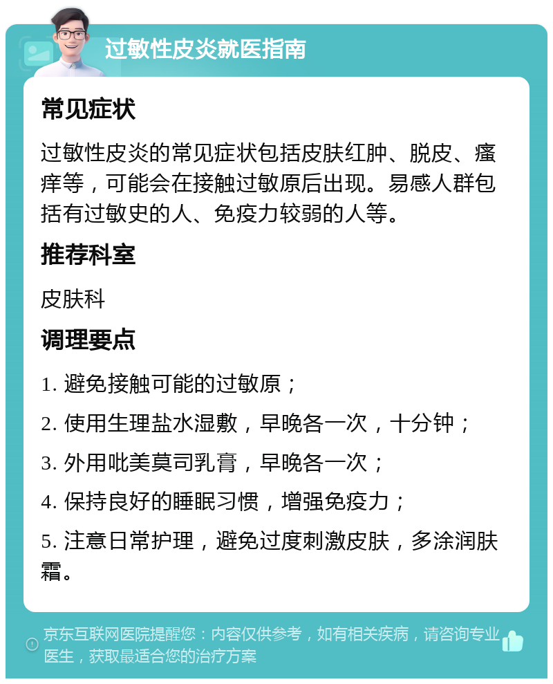 过敏性皮炎就医指南 常见症状 过敏性皮炎的常见症状包括皮肤红肿、脱皮、瘙痒等，可能会在接触过敏原后出现。易感人群包括有过敏史的人、免疫力较弱的人等。 推荐科室 皮肤科 调理要点 1. 避免接触可能的过敏原； 2. 使用生理盐水湿敷，早晚各一次，十分钟； 3. 外用吡美莫司乳膏，早晚各一次； 4. 保持良好的睡眠习惯，增强免疫力； 5. 注意日常护理，避免过度刺激皮肤，多涂润肤霜。