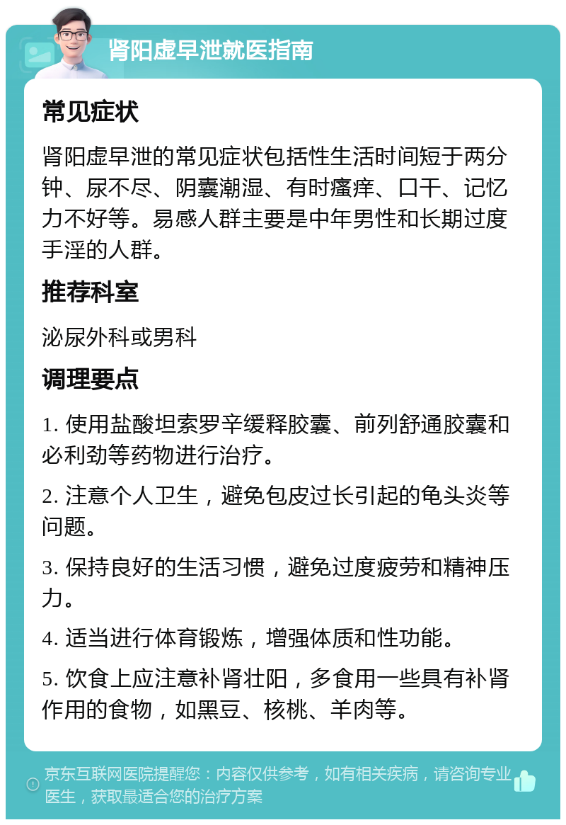 肾阳虚早泄就医指南 常见症状 肾阳虚早泄的常见症状包括性生活时间短于两分钟、尿不尽、阴囊潮湿、有时瘙痒、口干、记忆力不好等。易感人群主要是中年男性和长期过度手淫的人群。 推荐科室 泌尿外科或男科 调理要点 1. 使用盐酸坦索罗辛缓释胶囊、前列舒通胶囊和必利劲等药物进行治疗。 2. 注意个人卫生，避免包皮过长引起的龟头炎等问题。 3. 保持良好的生活习惯，避免过度疲劳和精神压力。 4. 适当进行体育锻炼，增强体质和性功能。 5. 饮食上应注意补肾壮阳，多食用一些具有补肾作用的食物，如黑豆、核桃、羊肉等。