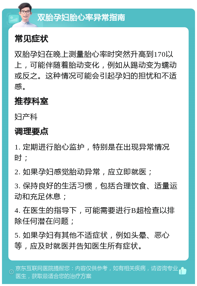 双胎孕妇胎心率异常指南 常见症状 双胎孕妇在晚上测量胎心率时突然升高到170以上，可能伴随着胎动变化，例如从踢动变为蠕动或反之。这种情况可能会引起孕妇的担忧和不适感。 推荐科室 妇产科 调理要点 1. 定期进行胎心监护，特别是在出现异常情况时； 2. 如果孕妇感觉胎动异常，应立即就医； 3. 保持良好的生活习惯，包括合理饮食、适量运动和充足休息； 4. 在医生的指导下，可能需要进行B超检查以排除任何潜在问题； 5. 如果孕妇有其他不适症状，例如头晕、恶心等，应及时就医并告知医生所有症状。