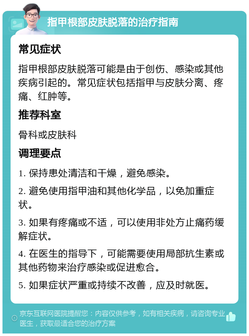 指甲根部皮肤脱落的治疗指南 常见症状 指甲根部皮肤脱落可能是由于创伤、感染或其他疾病引起的。常见症状包括指甲与皮肤分离、疼痛、红肿等。 推荐科室 骨科或皮肤科 调理要点 1. 保持患处清洁和干燥，避免感染。 2. 避免使用指甲油和其他化学品，以免加重症状。 3. 如果有疼痛或不适，可以使用非处方止痛药缓解症状。 4. 在医生的指导下，可能需要使用局部抗生素或其他药物来治疗感染或促进愈合。 5. 如果症状严重或持续不改善，应及时就医。