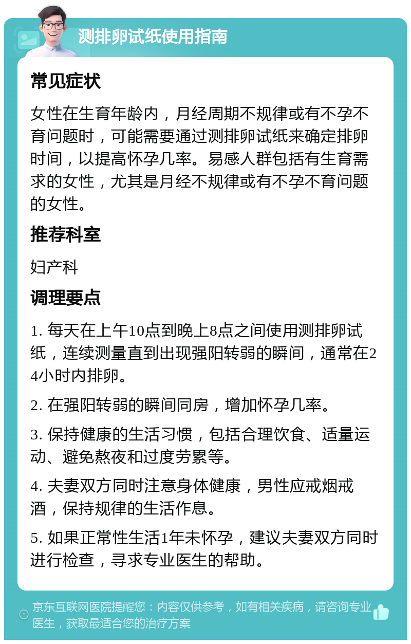 测排卵试纸使用指南 常见症状 女性在生育年龄内，月经周期不规律或有不孕不育问题时，可能需要通过测排卵试纸来确定排卵时间，以提高怀孕几率。易感人群包括有生育需求的女性，尤其是月经不规律或有不孕不育问题的女性。 推荐科室 妇产科 调理要点 1. 每天在上午10点到晚上8点之间使用测排卵试纸，连续测量直到出现强阳转弱的瞬间，通常在24小时内排卵。 2. 在强阳转弱的瞬间同房，增加怀孕几率。 3. 保持健康的生活习惯，包括合理饮食、适量运动、避免熬夜和过度劳累等。 4. 夫妻双方同时注意身体健康，男性应戒烟戒酒，保持规律的生活作息。 5. 如果正常性生活1年未怀孕，建议夫妻双方同时进行检查，寻求专业医生的帮助。