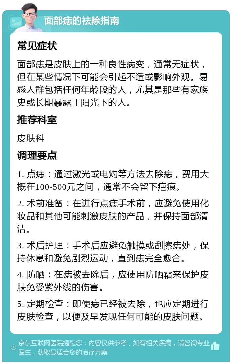 面部痣的祛除指南 常见症状 面部痣是皮肤上的一种良性病变，通常无症状，但在某些情况下可能会引起不适或影响外观。易感人群包括任何年龄段的人，尤其是那些有家族史或长期暴露于阳光下的人。 推荐科室 皮肤科 调理要点 1. 点痣：通过激光或电灼等方法去除痣，费用大概在100-500元之间，通常不会留下疤痕。 2. 术前准备：在进行点痣手术前，应避免使用化妆品和其他可能刺激皮肤的产品，并保持面部清洁。 3. 术后护理：手术后应避免触摸或刮擦痣处，保持休息和避免剧烈运动，直到痣完全愈合。 4. 防晒：在痣被去除后，应使用防晒霜来保护皮肤免受紫外线的伤害。 5. 定期检查：即使痣已经被去除，也应定期进行皮肤检查，以便及早发现任何可能的皮肤问题。