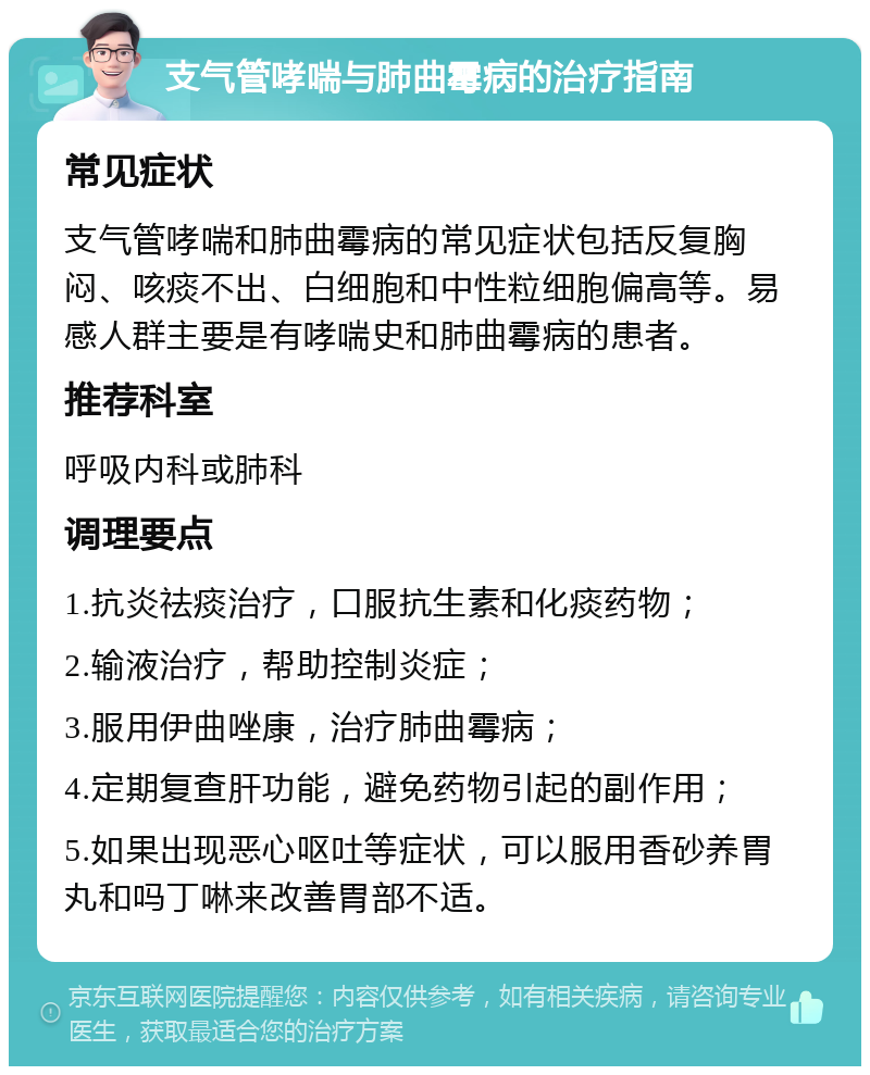 支气管哮喘与肺曲霉病的治疗指南 常见症状 支气管哮喘和肺曲霉病的常见症状包括反复胸闷、咳痰不出、白细胞和中性粒细胞偏高等。易感人群主要是有哮喘史和肺曲霉病的患者。 推荐科室 呼吸内科或肺科 调理要点 1.抗炎祛痰治疗，口服抗生素和化痰药物； 2.输液治疗，帮助控制炎症； 3.服用伊曲唑康，治疗肺曲霉病； 4.定期复查肝功能，避免药物引起的副作用； 5.如果出现恶心呕吐等症状，可以服用香砂养胃丸和吗丁啉来改善胃部不适。