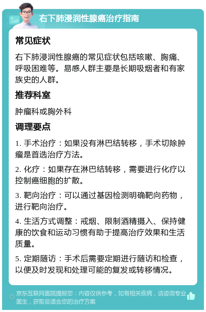 右下肺浸润性腺癌治疗指南 常见症状 右下肺浸润性腺癌的常见症状包括咳嗽、胸痛、呼吸困难等。易感人群主要是长期吸烟者和有家族史的人群。 推荐科室 肿瘤科或胸外科 调理要点 1. 手术治疗：如果没有淋巴结转移，手术切除肿瘤是首选治疗方法。 2. 化疗：如果存在淋巴结转移，需要进行化疗以控制癌细胞的扩散。 3. 靶向治疗：可以通过基因检测明确靶向药物，进行靶向治疗。 4. 生活方式调整：戒烟、限制酒精摄入、保持健康的饮食和运动习惯有助于提高治疗效果和生活质量。 5. 定期随访：手术后需要定期进行随访和检查，以便及时发现和处理可能的复发或转移情况。