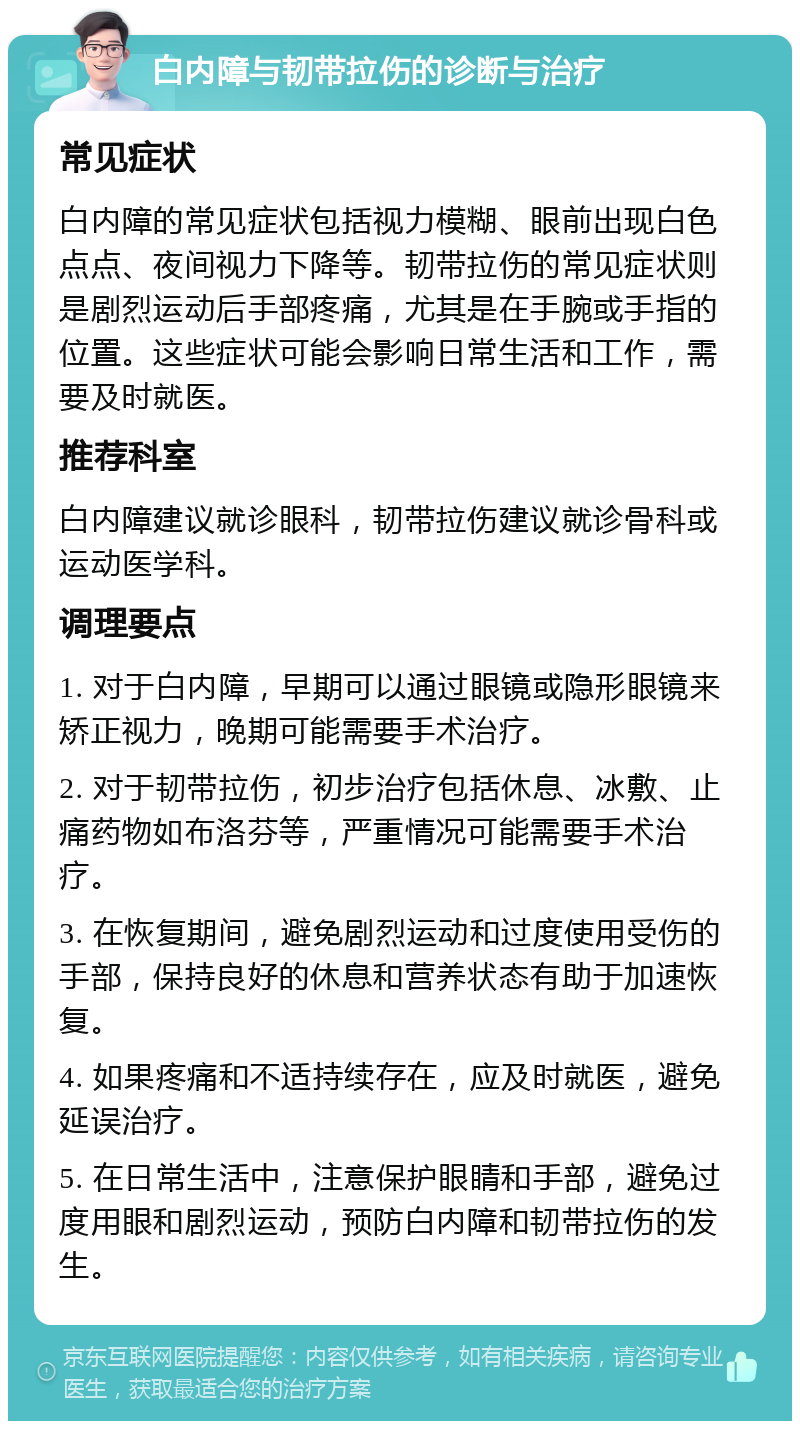 白内障与韧带拉伤的诊断与治疗 常见症状 白内障的常见症状包括视力模糊、眼前出现白色点点、夜间视力下降等。韧带拉伤的常见症状则是剧烈运动后手部疼痛，尤其是在手腕或手指的位置。这些症状可能会影响日常生活和工作，需要及时就医。 推荐科室 白内障建议就诊眼科，韧带拉伤建议就诊骨科或运动医学科。 调理要点 1. 对于白内障，早期可以通过眼镜或隐形眼镜来矫正视力，晚期可能需要手术治疗。 2. 对于韧带拉伤，初步治疗包括休息、冰敷、止痛药物如布洛芬等，严重情况可能需要手术治疗。 3. 在恢复期间，避免剧烈运动和过度使用受伤的手部，保持良好的休息和营养状态有助于加速恢复。 4. 如果疼痛和不适持续存在，应及时就医，避免延误治疗。 5. 在日常生活中，注意保护眼睛和手部，避免过度用眼和剧烈运动，预防白内障和韧带拉伤的发生。