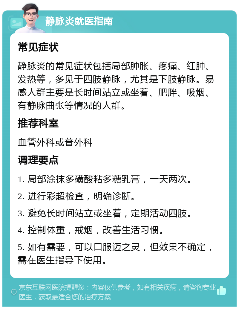 静脉炎就医指南 常见症状 静脉炎的常见症状包括局部肿胀、疼痛、红肿、发热等，多见于四肢静脉，尤其是下肢静脉。易感人群主要是长时间站立或坐着、肥胖、吸烟、有静脉曲张等情况的人群。 推荐科室 血管外科或普外科 调理要点 1. 局部涂抹多磺酸粘多糖乳膏，一天两次。 2. 进行彩超检查，明确诊断。 3. 避免长时间站立或坐着，定期活动四肢。 4. 控制体重，戒烟，改善生活习惯。 5. 如有需要，可以口服迈之灵，但效果不确定，需在医生指导下使用。