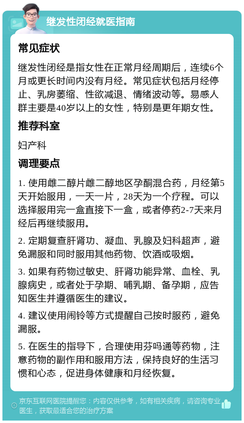 继发性闭经就医指南 常见症状 继发性闭经是指女性在正常月经周期后，连续6个月或更长时间内没有月经。常见症状包括月经停止、乳房萎缩、性欲减退、情绪波动等。易感人群主要是40岁以上的女性，特别是更年期女性。 推荐科室 妇产科 调理要点 1. 使用雌二醇片雌二醇地区孕酮混合药，月经第5天开始服用，一天一片，28天为一个疗程。可以选择服用完一盒直接下一盒，或者停药2-7天来月经后再继续服用。 2. 定期复查肝肾功、凝血、乳腺及妇科超声，避免漏服和同时服用其他药物、饮酒或吸烟。 3. 如果有药物过敏史、肝肾功能异常、血栓、乳腺病史，或者处于孕期、哺乳期、备孕期，应告知医生并遵循医生的建议。 4. 建议使用闹铃等方式提醒自己按时服药，避免漏服。 5. 在医生的指导下，合理使用芬吗通等药物，注意药物的副作用和服用方法，保持良好的生活习惯和心态，促进身体健康和月经恢复。