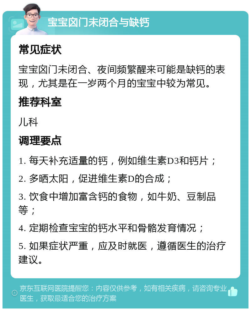 宝宝囟门未闭合与缺钙 常见症状 宝宝囟门未闭合、夜间频繁醒来可能是缺钙的表现，尤其是在一岁两个月的宝宝中较为常见。 推荐科室 儿科 调理要点 1. 每天补充适量的钙，例如维生素D3和钙片； 2. 多晒太阳，促进维生素D的合成； 3. 饮食中增加富含钙的食物，如牛奶、豆制品等； 4. 定期检查宝宝的钙水平和骨骼发育情况； 5. 如果症状严重，应及时就医，遵循医生的治疗建议。