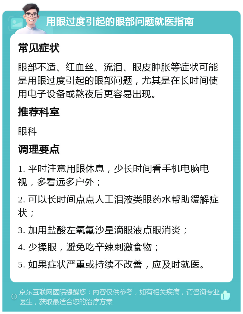 用眼过度引起的眼部问题就医指南 常见症状 眼部不适、红血丝、流泪、眼皮肿胀等症状可能是用眼过度引起的眼部问题，尤其是在长时间使用电子设备或熬夜后更容易出现。 推荐科室 眼科 调理要点 1. 平时注意用眼休息，少长时间看手机电脑电视，多看远多户外； 2. 可以长时间点点人工泪液类眼药水帮助缓解症状； 3. 加用盐酸左氧氟沙星滴眼液点眼消炎； 4. 少揉眼，避免吃辛辣刺激食物； 5. 如果症状严重或持续不改善，应及时就医。