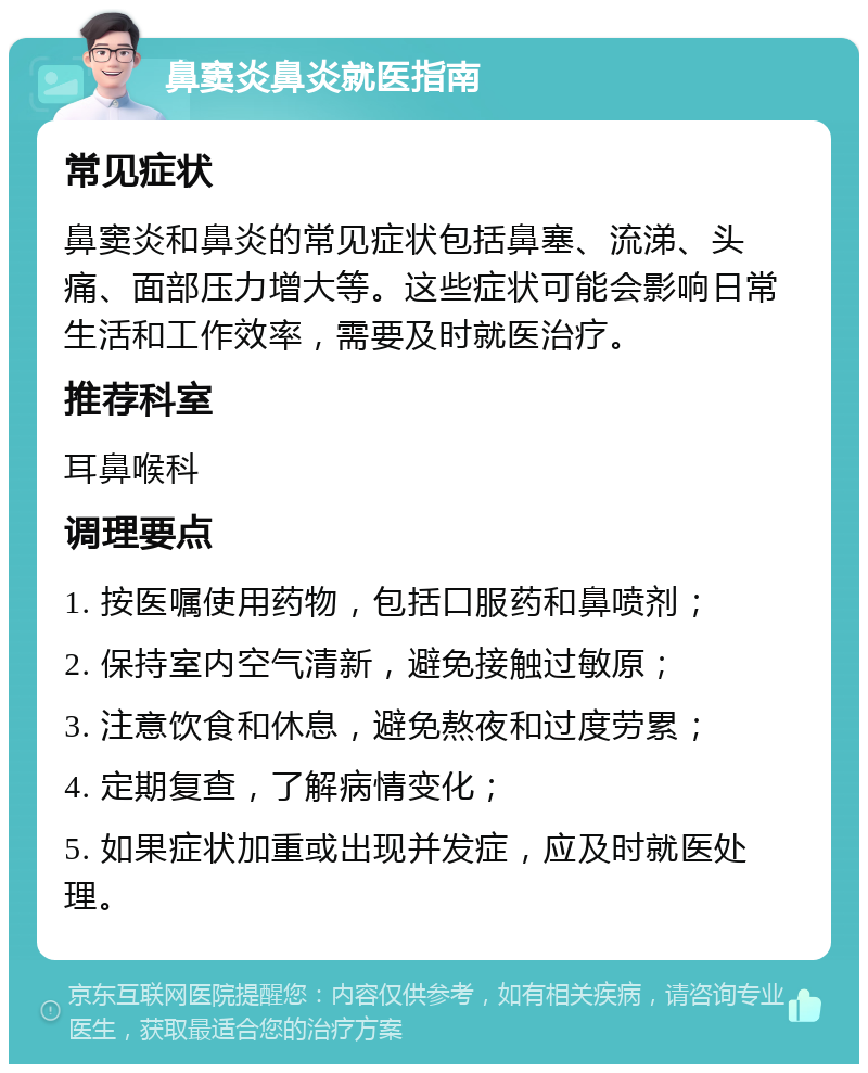 鼻窦炎鼻炎就医指南 常见症状 鼻窦炎和鼻炎的常见症状包括鼻塞、流涕、头痛、面部压力增大等。这些症状可能会影响日常生活和工作效率，需要及时就医治疗。 推荐科室 耳鼻喉科 调理要点 1. 按医嘱使用药物，包括口服药和鼻喷剂； 2. 保持室内空气清新，避免接触过敏原； 3. 注意饮食和休息，避免熬夜和过度劳累； 4. 定期复查，了解病情变化； 5. 如果症状加重或出现并发症，应及时就医处理。