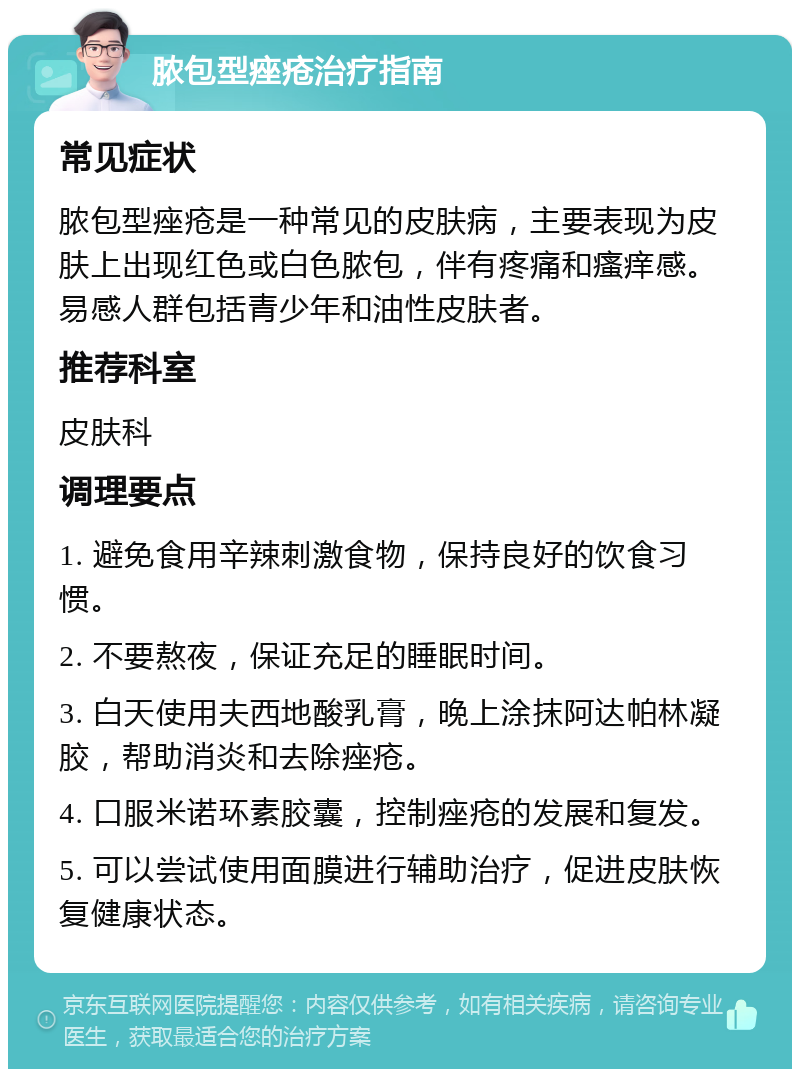 脓包型痤疮治疗指南 常见症状 脓包型痤疮是一种常见的皮肤病，主要表现为皮肤上出现红色或白色脓包，伴有疼痛和瘙痒感。易感人群包括青少年和油性皮肤者。 推荐科室 皮肤科 调理要点 1. 避免食用辛辣刺激食物，保持良好的饮食习惯。 2. 不要熬夜，保证充足的睡眠时间。 3. 白天使用夫西地酸乳膏，晚上涂抹阿达帕林凝胶，帮助消炎和去除痤疮。 4. 口服米诺环素胶囊，控制痤疮的发展和复发。 5. 可以尝试使用面膜进行辅助治疗，促进皮肤恢复健康状态。