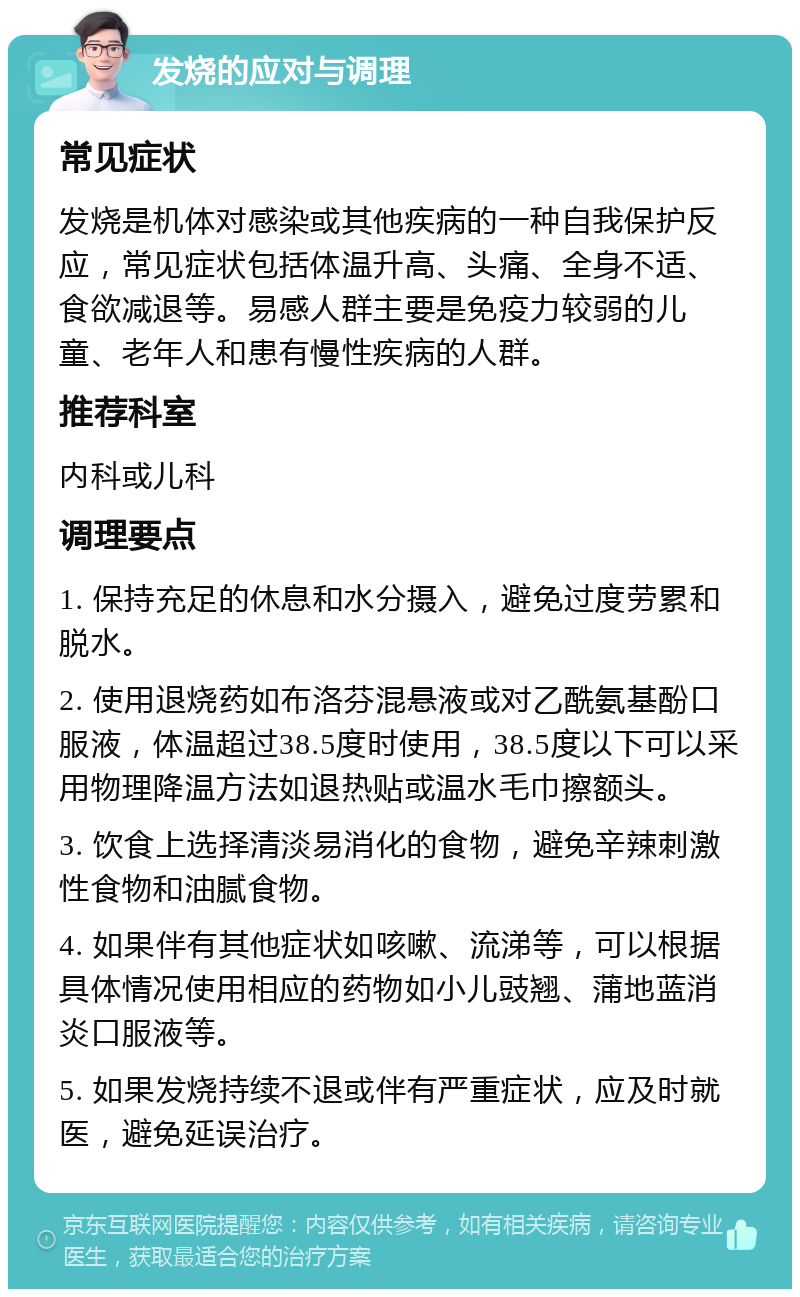 发烧的应对与调理 常见症状 发烧是机体对感染或其他疾病的一种自我保护反应，常见症状包括体温升高、头痛、全身不适、食欲减退等。易感人群主要是免疫力较弱的儿童、老年人和患有慢性疾病的人群。 推荐科室 内科或儿科 调理要点 1. 保持充足的休息和水分摄入，避免过度劳累和脱水。 2. 使用退烧药如布洛芬混悬液或对乙酰氨基酚口服液，体温超过38.5度时使用，38.5度以下可以采用物理降温方法如退热贴或温水毛巾擦额头。 3. 饮食上选择清淡易消化的食物，避免辛辣刺激性食物和油腻食物。 4. 如果伴有其他症状如咳嗽、流涕等，可以根据具体情况使用相应的药物如小儿豉翘、蒲地蓝消炎口服液等。 5. 如果发烧持续不退或伴有严重症状，应及时就医，避免延误治疗。