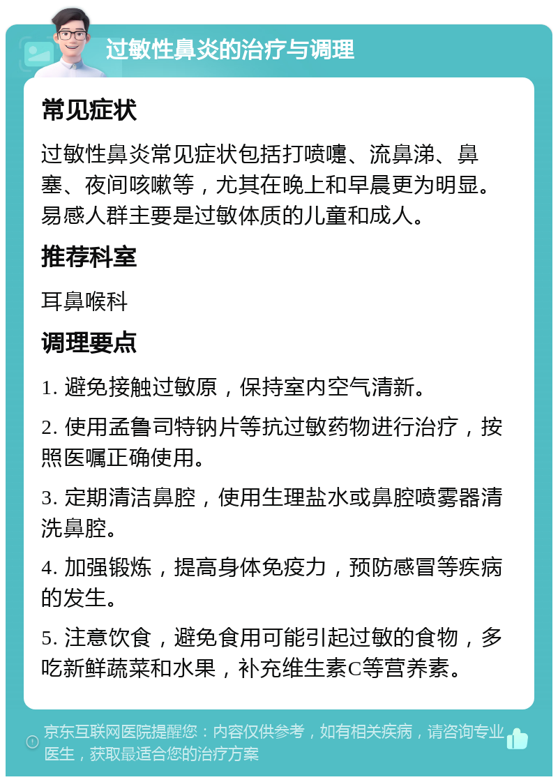 过敏性鼻炎的治疗与调理 常见症状 过敏性鼻炎常见症状包括打喷嚏、流鼻涕、鼻塞、夜间咳嗽等，尤其在晚上和早晨更为明显。易感人群主要是过敏体质的儿童和成人。 推荐科室 耳鼻喉科 调理要点 1. 避免接触过敏原，保持室内空气清新。 2. 使用孟鲁司特钠片等抗过敏药物进行治疗，按照医嘱正确使用。 3. 定期清洁鼻腔，使用生理盐水或鼻腔喷雾器清洗鼻腔。 4. 加强锻炼，提高身体免疫力，预防感冒等疾病的发生。 5. 注意饮食，避免食用可能引起过敏的食物，多吃新鲜蔬菜和水果，补充维生素C等营养素。