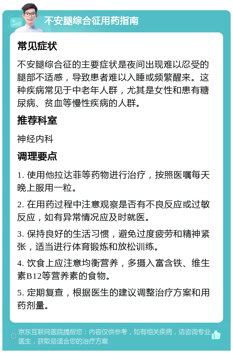 不安腿综合征用药指南 常见症状 不安腿综合征的主要症状是夜间出现难以忍受的腿部不适感，导致患者难以入睡或频繁醒来。这种疾病常见于中老年人群，尤其是女性和患有糖尿病、贫血等慢性疾病的人群。 推荐科室 神经内科 调理要点 1. 使用他拉达菲等药物进行治疗，按照医嘱每天晚上服用一粒。 2. 在用药过程中注意观察是否有不良反应或过敏反应，如有异常情况应及时就医。 3. 保持良好的生活习惯，避免过度疲劳和精神紧张，适当进行体育锻炼和放松训练。 4. 饮食上应注意均衡营养，多摄入富含铁、维生素B12等营养素的食物。 5. 定期复查，根据医生的建议调整治疗方案和用药剂量。