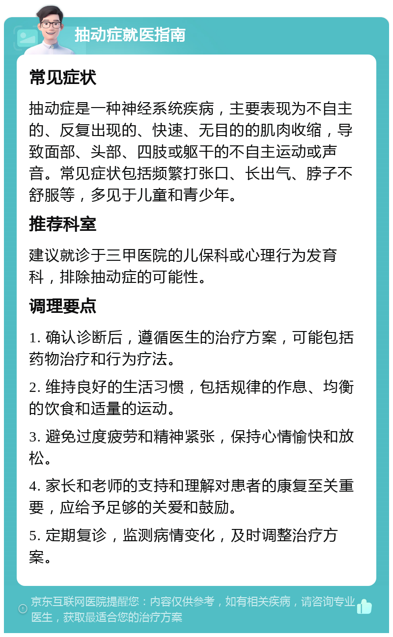 抽动症就医指南 常见症状 抽动症是一种神经系统疾病，主要表现为不自主的、反复出现的、快速、无目的的肌肉收缩，导致面部、头部、四肢或躯干的不自主运动或声音。常见症状包括频繁打张口、长出气、脖子不舒服等，多见于儿童和青少年。 推荐科室 建议就诊于三甲医院的儿保科或心理行为发育科，排除抽动症的可能性。 调理要点 1. 确认诊断后，遵循医生的治疗方案，可能包括药物治疗和行为疗法。 2. 维持良好的生活习惯，包括规律的作息、均衡的饮食和适量的运动。 3. 避免过度疲劳和精神紧张，保持心情愉快和放松。 4. 家长和老师的支持和理解对患者的康复至关重要，应给予足够的关爱和鼓励。 5. 定期复诊，监测病情变化，及时调整治疗方案。