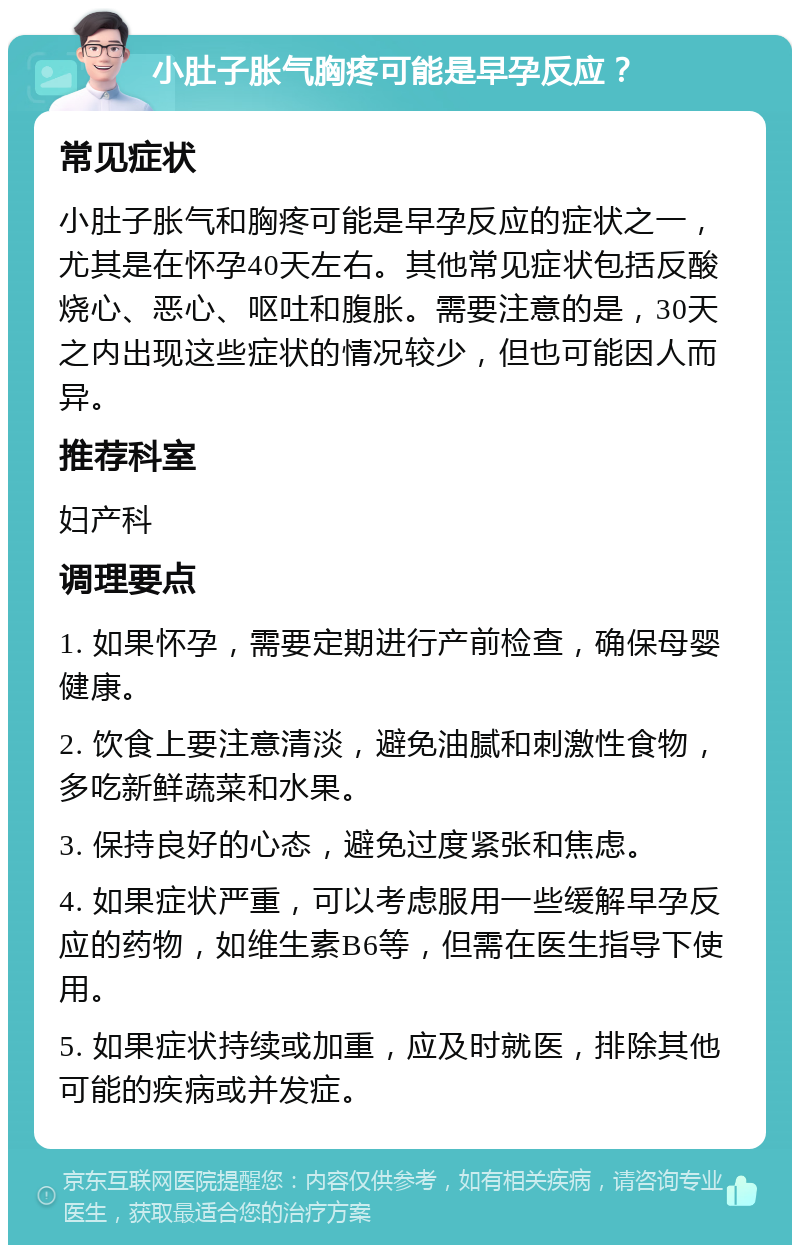 小肚子胀气胸疼可能是早孕反应？ 常见症状 小肚子胀气和胸疼可能是早孕反应的症状之一，尤其是在怀孕40天左右。其他常见症状包括反酸烧心、恶心、呕吐和腹胀。需要注意的是，30天之内出现这些症状的情况较少，但也可能因人而异。 推荐科室 妇产科 调理要点 1. 如果怀孕，需要定期进行产前检查，确保母婴健康。 2. 饮食上要注意清淡，避免油腻和刺激性食物，多吃新鲜蔬菜和水果。 3. 保持良好的心态，避免过度紧张和焦虑。 4. 如果症状严重，可以考虑服用一些缓解早孕反应的药物，如维生素B6等，但需在医生指导下使用。 5. 如果症状持续或加重，应及时就医，排除其他可能的疾病或并发症。