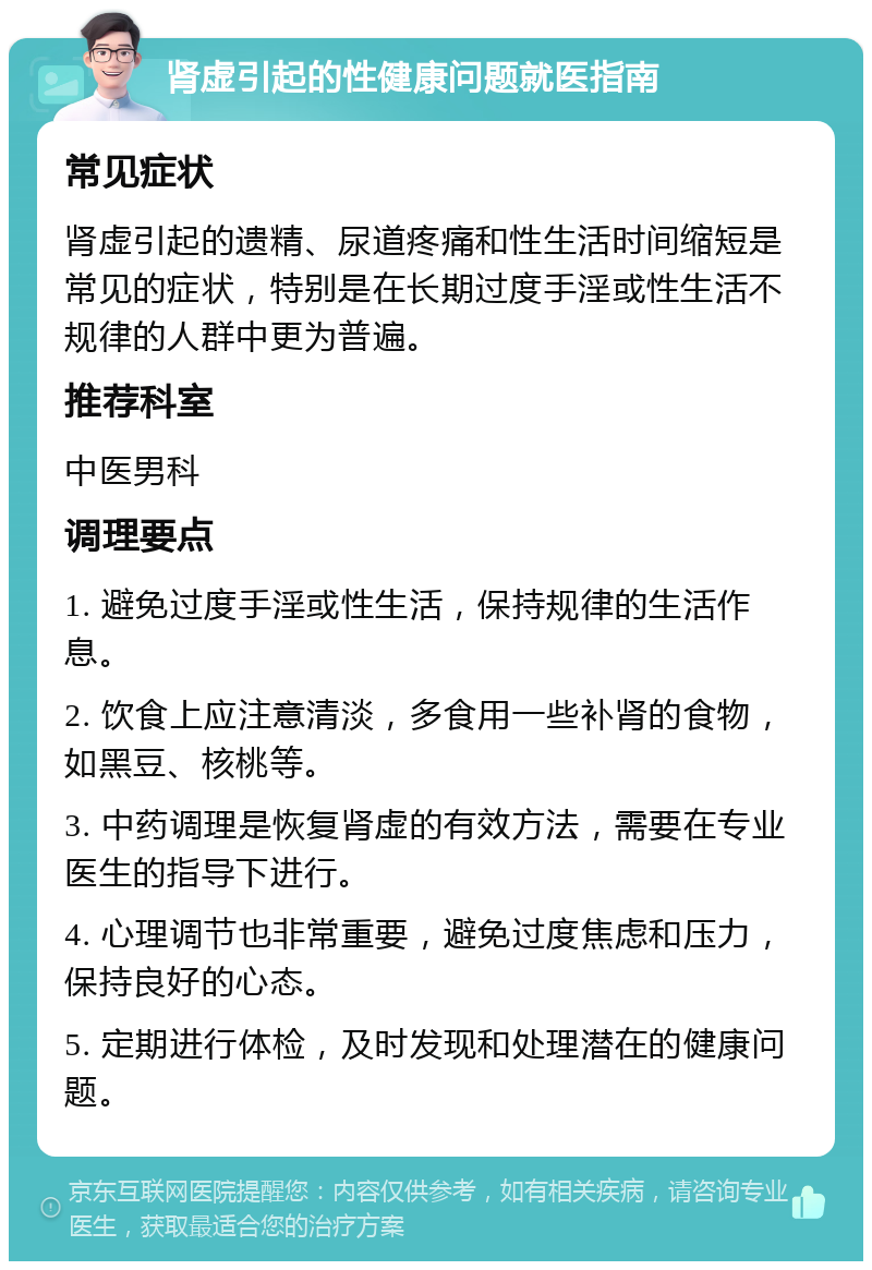 肾虚引起的性健康问题就医指南 常见症状 肾虚引起的遗精、尿道疼痛和性生活时间缩短是常见的症状，特别是在长期过度手淫或性生活不规律的人群中更为普遍。 推荐科室 中医男科 调理要点 1. 避免过度手淫或性生活，保持规律的生活作息。 2. 饮食上应注意清淡，多食用一些补肾的食物，如黑豆、核桃等。 3. 中药调理是恢复肾虚的有效方法，需要在专业医生的指导下进行。 4. 心理调节也非常重要，避免过度焦虑和压力，保持良好的心态。 5. 定期进行体检，及时发现和处理潜在的健康问题。