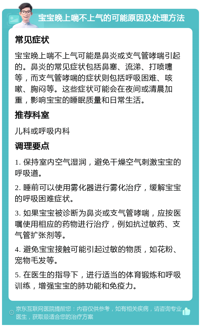 宝宝晚上喘不上气的可能原因及处理方法 常见症状 宝宝晚上喘不上气可能是鼻炎或支气管哮喘引起的。鼻炎的常见症状包括鼻塞、流涕、打喷嚏等，而支气管哮喘的症状则包括呼吸困难、咳嗽、胸闷等。这些症状可能会在夜间或清晨加重，影响宝宝的睡眠质量和日常生活。 推荐科室 儿科或呼吸内科 调理要点 1. 保持室内空气湿润，避免干燥空气刺激宝宝的呼吸道。 2. 睡前可以使用雾化器进行雾化治疗，缓解宝宝的呼吸困难症状。 3. 如果宝宝被诊断为鼻炎或支气管哮喘，应按医嘱使用相应的药物进行治疗，例如抗过敏药、支气管扩张剂等。 4. 避免宝宝接触可能引起过敏的物质，如花粉、宠物毛发等。 5. 在医生的指导下，进行适当的体育锻炼和呼吸训练，增强宝宝的肺功能和免疫力。